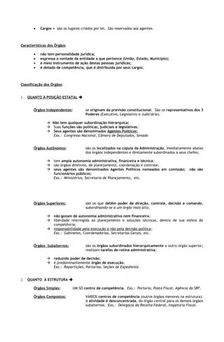 •   Cargos = são os lugares criados por lei. São reservados aos agentes.



Características dos Órgãos

       •   não tem personalidade jurídica;
       •   expressa a vontade da entidade a que pertence (União, Estado, Município);
       •   é meio instrumento de ação destas pessoas jurídicas;
       •   é dotado de competência, que é distribuída por seus cargos;



Classificação dos Órgãos:


1.   QUANTO À POSIÇÃO ESTATAL 


       Órgãos Independentes:          se originam da previsão constitucional. São os representativos dos 3
                                      Poderes (Executivo, Legislativo e Judiciário).

                Não tem qualquer subordinação hierárquica;
                Suas funções são políticas, judiciais e legislativas;
                Seus agentes são denominados Agentes Políticos;
                  Exs.: Congresso Nacional, Câmara de Deputados, Senado


       Órgãos Autônomos:              são os localizados na cúpula da Administração, imediatamente abaixo
                                      dos órgãos independentes e diretamente subordinados a seus chefes;

                tem ampla autonomia administrativa, financeira e técnica;
                são órgãos diretivos, de planejamento, coordenação e controle;
                seus agentes são denominados Agentes Políticos nomeados em comissão;             não são
                 funcionários públicos;
                 Exs.: Ministérios, Secretaria de Planejamento, etc.




       Órgãos Superiores:             são os que detêm poder de direção, controle, decisão e comando,
                                      subordinando-se a um órgão mais alto.

                não gozam de autonomia administrativa nem financeira;
                liberdade restringida ao planejamento e soluções técnicas, dentro de sua esfera de
                 competência;
                responsabilidade pela execução e não pela decisão política ;
                 Exs.: Gabinetes, Coordenadorias, Secretarias Gerais, etc.


       Órgãos Subalternos:            são os órgãos subordinados hierarquicamente a outro órgão superior;
                                      realizam tarefas de rotina administrativa;

                reduzido poder de decisão;
                é predominantemente órgão de execução;
                 Exs.: Repartições, Portarias, Seções de Expediente.


2.   QUANTO À ESTRUTURA 

       Órgãos Simples:        UM SÓ centro de competência. Exs.: Portaria, Posto Fiscal, Agência da SRF.

       Órgãos Compostos:              VÁRIOS centros de competência (outros órgãos menores na estrutura).
                                      A atividade é desconcentrada, do órgão central para os demais órgãos
                                      subalternos. Exs.: Delegacia da Receita Federal, Inspetoria Fiscal.
 