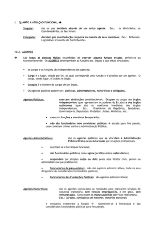3.   QUANTO À ATUAÇÃO FUNCIONAL 

       Singular:      são os que decidem através de um único agente.              Exs.:   os Ministérios, as
                      Coordenadorias, as Seccionais.

       Colegiado:     decidem por manifestação conjunta da maioria de seus membros. Exs.: Tribunais,
                      Legislativo, Conselho de Contribuintes.



13.2. AGENTES

      São todas as pessoas físicas incumbidas de exercer alguma função estatal, definitiva ou
       transitoriamente. Os AGENTES desempenham as funções dos órgãos a que estão vinculados.


       •   os cargos e as funções são independentes dos agentes;

       •   Cargo é o lugar, criado por lei, ao qual corresponde uma função e é provido por um agente. O
           cargo, sendo lugar, é lotado no órgão.

       •   Lotação é o número de cargos de um órgão.

       •   Os agentes públicos podem ser: políticos, administrativos, honoríficos e delegados.


       Agentes Políticos:              exercem atribuições constitucionais. Ocupam os cargos dos órgãos
                                       independentes (que representam os poderes do Estado) e dos órgãos
                                       autônomos (que são os auxiliares imediatos dos órgãos
                                       independentes).    Exs.:    Presidente da República, Senadores,
                                       Governadores, Deputados, Prefeitos, Juízes, Ministros, etc.

                            •   exercem funções e mandatos temporários;

                            • não são funcionários nem servidores públicos  exceto para fins penais,
                            caso cometam crimes contra a Administração Pública;



       Agentes Administrativos:                são os agentes públicos que se vinculam à Administração
                                               Pública Direta ou às Autarquias por relações profissionais.

                      •         sujeitam-se à hierarquia funcional;

                      •         são funcionários públicos com regime jurídico único (estatutários);

                      •      respondem por simples culpa ou dolo pelos atos ilícitos civis, penais ou
                      administrativos que praticarem;

                      •       funcionários de para-estatais: não são agentes administrativos, todavia seus
                      dirigentes são considerados funcionários públicos;

                      •         funcionários das Fundações Públicas: são agentes administrativos;



       Agentes Honoríficos:            são os agentes convocados ou nomeados para prestarem serviços de
                                       natureza transitória, sem vínculo empregatício, e em geral, sem
                                       remuneração. Constituem os munus publicos (serviços relevantes).
                                       Exs.: jurados, comissários de menores, mesários eleitorais

                            • enquanto exercerem a função                submetem-se à hierarquia e são
                            considerados funcionários públicos para fins penais.
 