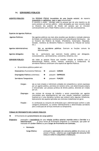 14. SERVIDORES PÚBLICOS

AGENTES PÚBLICOS:                São PESSOAS FÍSICAS incumbidas de uma função estatal, de maneira
                                 transitória ou definitiva, com ou sem remuneração.
                                 O conceito é amplo – abrange todas as pessoas que de uma maneira ou de
                                 outra prestam um serviço público – estão abrangidos por esse conceito desde
                                 os titulares dos poderes do Estado até pessoas que se vinculam
                                 contratualmente com o Poder Público como é o caso dos concessionários.


Espécies de Agentes Públicos:

Agentes Políticos:               São agentes públicos nos mais altos escalões que decidem a vontade soberana
                                 do Estado com atribuições constitucionais sem subordinação hierárquica; são
                                 os titulares dos Poderes do Estado. (Presidente, Governador, Deputado,
                                 Senador, membros do Ministério Público e membros do Tribunal de Contas
                                 etc.)

Agentes Administrativos:                  São os servidores públicos. Exercem as funções comuns da
                                          Administração.

Agentes delegados:               São os      particulares que exercem função pública por            delegação.
                                 (concessionários, permissionários, cartorários, leiloeiros, etc)

SERVIDOR PÚBLICO:                são todas as pessoas físicas que mantêm relação de trabalho com a
                                 Administração Pública, direta, indireta, autárquica e fundacional. Os
                                 servidores Públicos constituem uma espécie de Agentes Públicos.

       •      Os servidores públicos podem ser:

       Estatutários (Funcionários Públicos)             possuem CARGOS

       Empregados Públicos (celetistas)                 possuem EMPREGOS

       Servidores Temporários                           possuem FUNÇÃO


                 Cargos -        são as mais simples e indivisíveis unidades de competência a serem expressas
                                 por um agente público, previstos em número certo, com determinação própria
                                 e remunerados por pessoas jurídicas de direito público, devendo ser criados
                                 por Lei.

                 Empregos -      são núcleos de encargo de trabalho a serem preenchidos por agentes
                                 contratados para desempenhá-los sob uma relação trabalhista (celetista).
                                 Sujeitam-se a uma disciplina jurídica que embora sofra algumas influências,
                                 basicamente são aquelas aplicadas aos contratos trabalhistas em geral.

                 Função -        é a atribuição ou conjunto de atribuições que a Administração confere a cada
                                 categoria profissional, ou comete individualmente a determinados servidores
                                 para a execução de serviços eventuais ou temporários.


FORMAS DE PROVIMENTO DOS CARGOS PÚBLICOS

      O Provimento é o preenchimento do cargo público

Originária:      pressupõe a inexistência de uma relação jurídica anterior mantida entre o Servidor e a
                 Administração.        A única forma de Provimento Originário é a nomeação, que pode ser
                 realizada em caráter Efetivo ou para Cargos de Provimento em Comissão.

                     •   Nomeação

                         Cargo Efetivo:           pressupõe a aprovação em concurso público de provas ou de
                                                  provas e Títulos – sabemos que a aprovação em concurso NÃO
                                                  ENSEJA O DIREITO ADQUIRIDO À NOMEAÇÃO.
 