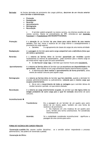 Derivada:       As formas derivadas de provimento dos cargos públicos, decorrem de um vínculo anterior
                entre Servidor e Administração.

                   •    Promoção
                   •    Readaptação
                   •    Reversão
                   •    Aproveitamento
                   •    Reintegração
                   •    Recondução

                        •      O servidor poderá progredir na mesma carreira, nos diversos escalões de uma
                        mesma carreira. Diante do entendimento do STF, entendeu-se que Ascensão
                        Funcional e a Transferência SÃO INCONSTITUCIONAIS.


Promoção:               é a elevação de um Servidor de uma classe para outra dentro de uma mesma
                        carreira. Com isso, houve a vacância de um cargo inferior e conseqüentemente o
                        provimento do cargo superior.
                            • Carreira:       é o agrupamento de classes de cargos de uma mesma atividade

Readaptação:            é a passagem do Servidor para outro cargo compatível com a deficiência física que
                        ele venha a apresentar.

Reversão:               é o retorno ao Serviço Ativo do Servidor aposentado por invalidez quando
                        insubsistentes os motivos da aposentadoria – pode acontecer para o mesmo cargo se
                        ele ainda estiver vago ou para um outro semelhante.
                            • Se não houver cargo vago, o Servidor que reverter ficará como EXCEDENTE.
Aproveitamento:         é o retorno ao Serviço Ativo do Servidor que se encontrava em disponibilidade e foi
                        aproveitado – deve realizar-se em cargo semelhante àquele anteriormente ocupado.
                            • A Administração deve realizar o aproveitamento de forma prioritária, antes
                            mesmo de realizar concurso para aquele cargo.


Reintegração:           é o retorno ao Serviço Ativo do Servidor que fora demitido, quando a demissão for
                        anulada administrativamente ou judicialmente, voltando para o mesmo cargo que
                        ocupava anteriormente.
                            • Dá-se com o ressarcimento de todas as vantagens que o servidor deixou de
                            receber durante o período em que esteve afastado.

Recondução:             é o retorno ao cargo anteriormente ocupado, do servidor que não logrou êxito no
                        estágio probatório de outro cargo para o qual foi nomeado decorrente de outro
                        concurso.


Inconstitucionais 

                        Transferência:        Era a passagem de um Servidor de um quadro para outro
                                              dentro de um mesmo poder, também era uma forma de
                                              vacância e de provimento.
                                                  • Ela implicava em uma mudança de um quadro para
                                                  outro, ferindo uma norma constitucional. Foi considerada
                                                  inconstitucional.

                        Ascensão:             foi a modalidade considerada inconstitucional – significava a
                                              passagem de uma carreira para outra



FORMA DE VACÂNCIA DOS CARGOS PÚBLICOS

 Exoneração a pedido: Não assume caráter disciplinar;      se o servidor estiver respondendo a processo
administrativo, não poderá ser exonerado a pedido.

Exoneração de Ofício:
 