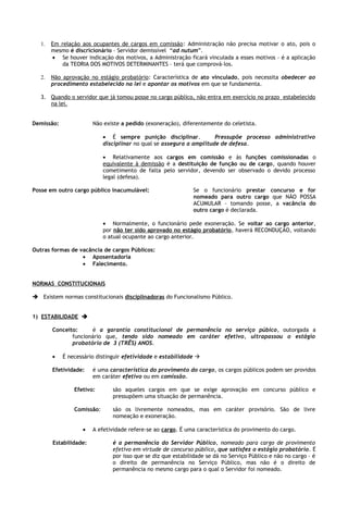 1.   Em relação aos ocupantes de cargos em comissão : Administração não precisa motivar o ato, pois o
        mesmo é discricionário – Servidor demissível “ad nutum”.
        • Se houver indicação dos motivos, a Administração ficará vinculada a esses motivos – é a aplicação
            da TEORIA DOS MOTIVOS DETERMINANTES – terá que comprová-los.

   2.   Não aprovação no estágio probatório: Característica de ato vinculado, pois necessita obedecer ao
        procedimento estabelecido na lei e apontar os motivos em que se fundamenta.

   3. Quando o servidor que já tomou posse no cargo público, não entra em exercício no prazo estabelecido
      na lei.


Demissão:               Não existe a pedido (exoneração), diferentemente do celetista.

                            • É sempre punição disciplinar.           Pressupõe processo administrativo
                            disciplinar no qual se assegura a amplitude de defesa.

                            • Relativamente aos cargos em comissão e às funções comissionadas o
                            equivalente à demissão é a destituição de função ou de cargo, quando houver
                            cometimento de falta pelo servidor, devendo ser observado o devido processo
                            legal (defesa).

Posse em outro cargo público inacumulável:                    Se o funcionário prestar concurso e for
                                                              nomeado para outro cargo que NÃO POSSA
                                                              ACUMULAR – tomando posse, a vacância do
                                                              outro cargo é declarada.

                            • Normalmente, o funcionário pede exoneração. Se voltar ao cargo anterior,
                            por não ter sido aprovado no estágio probatório, haverá RECONDUÇÃO, voltando
                            o atual ocupante ao cargo anterior.

Outras formas de vacância de cargos Públicos:
                  • Aposentadoria
                  • Falecimento.


NORMAS CONSTITUCIONAIS

 Existem normas constitucionais disciplinadoras do Funcionalismo Público.


1) ESTABILIDADE 

        Conceito:     é a garantia constitucional de permanência no serviço púbico, outorgada a
               funcionário que, tendo sido nomeado em caráter efetivo, ultrapassou o estágio
               probatório de 3 (TRÊS) ANOS.

        •   É necessário distinguir efetividade e estabilidade 

        Efetividade:    é uma característica do provimento do cargo, os cargos públicos podem ser providos
                        em caráter efetivo ou em comissão.

                Efetivo:       são aqueles cargos em que se exige aprovação em concurso público e
                               pressupõem uma situação de permanência.

                Comissão:      são os livremente nomeados, mas em caráter provisório. São de livre
                               nomeação e exoneração.

                   •    A efetividade refere-se ao cargo. É uma característica do provimento do cargo.

        Estabilidade:          é a permanência do Servidor Público, nomeado para cargo de provimento
                               efetivo em virtude de concurso público, que satisfez o estágio probatório. É
                               por isso que se diz que estabilidade se dá no Serviço Público e não no cargo – é
                               o direito de permanência no Serviço Público, mas não é o direito de
                               permanência no mesmo cargo para o qual o Servidor foi nomeado.
 