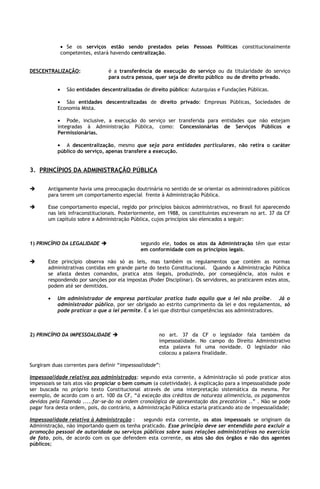 • Se os serviços estão sendo prestados pelas Pessoas Políticas constitucionalmente
               competentes, estará havendo centralização.


DESCENTRALIZAÇÃO:                 é a transferência de execução do serviço ou da titularidade do serviço
                                  para outra pessoa, quer seja de direito público ou de direito privado.

           •     São entidades descentralizadas de direito público: Autarquias e Fundações Públicas.

           • São entidades descentralizadas de direito privado: Empresas Públicas, Sociedades de
           Economia Mista.

           • Pode, inclusive, a execução do serviço ser transferida para entidades que não estejam
           integradas à Administração Pública, como: Concessionárias de Serviços Públicos e
           Permissionárias.

           • A descentralização, mesmo que seja para entidades particulares, não retira o caráter
           público do serviço, apenas transfere a execução.


3. PRINCÍPIOS DA ADMINISTRAÇÃO PÚBLICA

      Antigamente havia uma preocupação doutrinária no sentido de se orientar os administradores públicos
       para terem um comportamento especial frente à Administração Pública.

      Esse comportamento especial, regido por princípios básicos administrativos, no Brasil foi aparecendo
       nas leis infraconstitucionais. Posteriormente, em 1988, os constituintes escreveram no art. 37 da CF
       um capítulo sobre a Administração Pública, cujos princípios são elencados a seguir:



1) PRINCÍPIO DA LEGALIDADE                    segundo ele, todos os atos da Administração têm que estar
                                               em conformidade com os princípios legais.

      Este princípio observa não só as leis, mas também os regulamentos que contém as normas
       administrativas contidas em grande parte do texto Constitucional. Quando a Administração Pública
       se afasta destes comandos, pratica atos ilegais, produzindo, por conseqüência, atos nulos e
       respondendo por sanções por ela impostas (Poder Disciplinar). Os servidores, ao praticarem estes atos,
       podem até ser demitidos.

       •   Um administrador de empresa particular pratica tudo aquilo que a lei não proíbe. Já o
           administrador público, por ser obrigado ao estrito cumprimento da lei e dos regulamentos, só
           pode praticar o que a lei permite. É a lei que distribui competências aos administradores.



2) PRINCÍPIO DA IMPESSOALIDADE                       no art. 37 da CF o legislador fala também da
                                                      impessoalidade. No campo do Direito Administrativo
                                                      esta palavra foi uma novidade. O legislador não
                                                      colocou a palavra finalidade.

Surgiram duas correntes para definir “impessoalidade”:

Impessoalidade relativa aos administrados: segundo esta corrente, a Administração só pode praticar atos
impessoais se tais atos vão propiciar o bem comum (a coletividade). A explicação para a impessoalidade pode
ser buscada no próprio texto Constitucional através de uma interpretação sistemática da mesma. Por
exemplo, de acordo com o art. 100 da CF, “à exceção dos créditos de natureza alimentícia, os pagamentos
devidos pela Fazenda .....far-se-ão na ordem cronológica de apresentação dos precatórios ..” . Não se pode
pagar fora desta ordem, pois, do contrário, a Administração Pública estaria praticando ato de impessoalidade;

Impessoalidade relativa à Administração :    segundo esta corrente, os atos impessoais se originam da
Administração, não importando quem os tenha praticado. Esse princípio deve ser entendido para excluir a
promoção pessoal de autoridade ou serviços públicos sobre suas relações administrativas no exercício
de fato, pois, de acordo com os que defendem esta corrente, os atos são dos órgãos e não dos agentes
públicos;
 