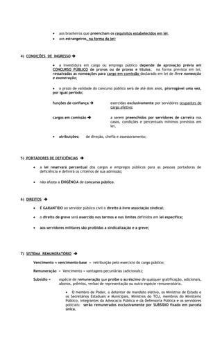 •   aos brasileiros que preencham os requisitos estabelecidos em lei,
                   •   aos estrangeiros, na forma da lei;



4) CONDIÇÕES DE INGRESSO 

                   • a investidura em cargo ou emprego público depende de aprovação prévia em
                   CONCURSO PÚBLICO de provas ou de provas e títulos, na forma prevista em lei,
                   ressalvadas as nomeações para cargo em comissão declarado em lei de livre nomeação
                   e exoneração;

                   • o prazo de validade do concurso público será de até dois anos, prorrogável uma vez,
                   por igual período;

                   funções de confiança             exercidas exclusivamente por servidores ocupantes de
                                                     cargo efetivo;

                   cargos em comissão               a serem preenchidos por servidores de carreira nos
                                                     casos, condições e percentuais mínimos previstos em
                                                     lei,

                   •   atribuições:   de direção, chefia e assessoramento;




5) PORTADORES DE DEFICIÊNCIAS 

      •   a lei reservará percentual dos cargos e empregos públicos para as pessoas portadoras de
          deficiência e definirá os critérios de sua admissão;

      •   não afasta a EXIGÊNCIA de concurso público.



6) DIREITOS 

      •   É GARANTIDO ao servidor público civil o direito à livre associação sindical;

      •   o direito de greve será exercido nos termos e nos limites definidos em lei específica;

      •   aos servidores militares são proibidas a sindicalização e a greve;




7) SISTEMA REMUNERATÓRIO 

      Vencimento = vencimento-base = retribuição pelo exercício do cargo público;

      Remuneração = Vencimento + vantagens pecuniárias (adicionais);

      Subsídio =       espécie de remuneração que proíbe o acréscimo de qualquer gratificação, adicionais,
                       abonos, prêmios, verbas de representação ou outra espécie remuneratória.

                          • O membro de Poder, o detentor de mandato eletivo, os Ministros de Estado e
                          os Secretários Estaduais e Municipais, Ministros do TCU, membros do Ministério
                          Público, integrantes da Advocacia Pública e da Defensoria Pública e os servidores
                          policiais: serão remunerados exclusivamente por SUBSÍDIO fixado em parcela
                          única.
 
