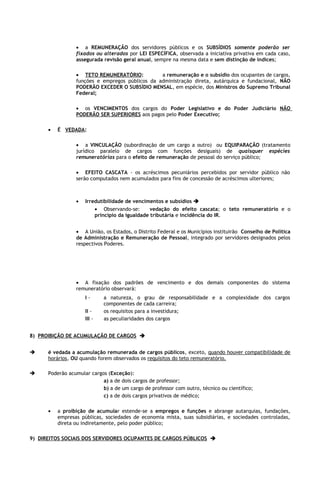 • a REMUNERAÇÃO dos servidores públicos e os SUBSÍDIOS somente poderão ser
                 fixados ou alterados por LEI ESPECÍFICA, observada a iniciativa privativa em cada caso,
                 assegurada revisão geral anual, sempre na mesma data e sem distinção de índices;

                 • TETO REMUNERATÓRIO:           a remuneração e o subsídio dos ocupantes de cargos,
                 funções e empregos públicos da administração direta, autárquica e fundacional, NÃO
                 PODERÃO EXCEDER O SUBSÍDIO MENSAL, em espécie, dos Ministros do Supremo Tribunal
                 Federal;

                 • os VENCIMENTOS dos cargos do Poder Legislativo e do Poder Judiciário NÃO
                 PODERÃO SER SUPERIORES aos pagos pelo Poder Executivo;

      •   É VEDADA:

                 • a VINCULAÇÃO (subordinação de um cargo a outro) ou EQUIPARAÇÃO (tratamento
                 jurídico paralelo de cargos com funções desiguais) de quaisquer espécies
                 remuneratórias para o efeito de remuneração de pessoal do serviço público;

                 • EFEITO CASCATA - os acréscimos pecuniários percebidos por servidor público não
                 serão computados nem acumulados para fins de concessão de acréscimos ulteriores;



                 •   Irredutibilidade de vencimentos e subsídios 
                         • Observando-se:       vedação do efeito cascata; o teto remuneratório e o
                         princípio da igualdade tributária e incidência do IR.


                 • A União, os Estados, o Distrito Federal e os Municípios instituirão Conselho de Política
                 de Administração e Remuneração de Pessoal, integrado por servidores designados pelos
                 respectivos Poderes.




                 • A fixação dos padrões de vencimento e dos demais componentes do sistema
                 remuneratório observará:
                     I-      a natureza, o grau de responsabilidade e a complexidade dos cargos
                             componentes de cada carreira;
                     II -    os requisitos para a investidura;
                     III -   as peculiaridades dos cargos


8) PROIBIÇÃO DE ACUMULAÇÃO DE CARGOS 


     é vedada a acumulação remunerada de cargos públicos, exceto, quando houver compatibilidade de
      horários, OU quando forem observados os requisitos do teto remuneratório.

     Poderão acumular cargos (Exceção):
                            a) a de dois cargos de professor;
                            b) a de um cargo de professor com outro, técnico ou científico;
                            c) a de dois cargos privativos de médico;

      •   a proibição de acumular estende-se a empregos e funções e abrange autarquias, fundações,
          empresas públicas, sociedades de economia mista, suas subsidiárias, e sociedades controladas,
          direta ou indiretamente, pelo poder público;

9) DIREITOS SOCIAIS DOS SERVIDORES OCUPANTES DE CARGOS PÚBLICOS 
 