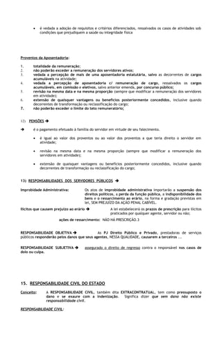 •    é vedada a adoção de requisitos e critérios diferenciados, ressalvados os casos de atividades sob
            condições que prejudiquem a saúde ou integridade física




Proventos da Aposentadoria:

1.     totalidade da remuneração;
2.     não poderão exceder a remuneração dos servidores ativos;
3.     vedada a percepção de mais de uma aposentadoria estatutária, salvo as decorrentes de cargos
       acumuláveis na atividade;
4.     vedada a percepção de aposentadoria c/ remuneração de cargo, ressalvados os cargos
       acumuláveis, em comissão e eletivos, salvo anterior emenda, por concurso público;
5.     revisão na mesma data e na mesma proporção (sempre que modificar a remuneração dos servidores
       em atividade);
6.     extensão de quaisquer vantagens ou benefícios posteriormente concedidos, inclusive quando
       decorrentes de transformação ou reclassificação do cargo;
7.     não poderão exceder o limite do teto remuneratório;


12) PENSÕES 

      é o pagamento efetuado à família do servidor em virtude de seu falecimento.

       •    é igual ao valor dos proventos ou ao valor dos proventos a que teria direito o servidor em
            atividade;

       •    revisão na mesma data e na mesma proporção (sempre que modificar a remuneração dos
            servidores em atividade);

       •    extensão de quaisquer vantagens ou benefícios posteriormente concedidos, inclusive quando
            decorrentes de transformação ou reclassificação do cargo;


13) RESPONSABILIDADES DOS SERVIDORES PÚBLICOS 

Improbidade Administrativa:            Os atos de improbidade administrativa importarão a suspensão dos
                                       direitos políticos, a perda da função pública, a indisponibilidade dos
                                       bens e o ressarcimento ao erário, na forma e gradação previstas em
                                       lei, SEM PREJUÍZO DA AÇÃO PENAL CABÍVEL.
Ilícitos que causem prejuízo ao erário               A lei estabelecerá os prazos de prescrição para ilícitos
                                                      praticados por qualquer agente, servidor ou não;
                       ações de ressarcimento: NÃO HÁ PRESCRIÇÃO.3


RESPONSABILIDADE OBJETIVA                  As PJ Direito Público e Privado, prestadoras de serviços
públicos responderão pelos danos que seus agentes, NESSA QUALIDADE, causarem a terceiros ...

RESPONSABILIDADE SUBJETIVA            assegurado o direito de regresso contra o responsável nos casos de
dolo ou culpa.




15. RESPONSABILIDADE CIVIL DO ESTADO
Conceito:      A RESPONSABILIDADE CIVIL, também dita EXTRACONTRATUAL, tem como pressuposto o
               dano e se exaure com a indenização.     Significa dizer que sem dano não existe
               responsabilidade civil.

RESPONSABILIDADE CIVIL:
 