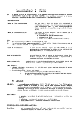 Responsabilidade Subjetiva:         COM CULPA
               Responsabilidade Objetiva:          SEM CULPA

       as pessoas jurídicas de direito público e as de direito privado prestadoras de serviços públicos
        RESPONDERÃO PELOS DANOS QUE SEUS AGENTES, nessa qualidade, causarem a terceiros,
        assegurado o direito de regresso contra o responsável nos casos de dolo ou culpa.

Teorias Explicativas

Teoria da Culpa Administrativa:              leva em conta a falta de serviço, que compreende a
                                             inexistência do serviço, o mau funcionamento do serviço ou
                                             o seu retardamento, PARA QUE HAJA responsabilização do
                                             Estado, exigindo da vítima a efetiva comprovação da falta do
                                             serviço.

Teoria do Risco Administrativo:              é a adotada no direito brasileiro; por ela, exige-se que a
                                             VÍTIMA COMPROVE, tão somente:
                                                 • a existência de um fato administrativo;
                                                 • a existência de dano;
                                                 • o nexo causal entre o fato administrativo e o dano;
Obs.:
1)      Para responsabilização do Estado, não há argüição de culpa.
2)      Para eximir ou minorar sua responsabilidade, o ESTADO DEVERÁ PROVAR, respectivamente, que a
        culpa é exclusiva do lesado ou a culpa é concorrente.

Teoria do Risco Integral:            a teoria do risco integral é aquela que não admite as causas
                                     excludentes da responsabilidade do Estado, ou seja, INDEPENDE DA
                                     EXISTÊNCIA DE CULPA ou mesmo de dolo do lesado.


DIREITO DE REGRESSO:                 existindo dolo ou culpa do agente, a Administração Pública pode
                                     “cobrar” do agente as suas responsabilidades; a responsabilidade é
                                     passada ao agente que cometeu o ato infracional.

ATOS LEGISLATIVOS:            Quando ocorrem efeitos concretos prejudiciais aos administrados, advindo dos
                              atos legislativos, admite-se a responsabilização do Poder Público.

ATOS JUDICIAIS:
   1. o Estado indenizará o condenado por erro judiciário, assim como o que ficar preso além do tempo
       fixado na sentença;
   2. Responderá por perdas e danos o juiz, quando:
                    I.     no exercício de suas funções, proceder com dolo ou fraude;
                    II.    recusar, omitir ou retardar, sem justo motivo, providência que deva ordenar
                           de ofício, ou a requerimento da parte.



        16. LICITAÇÃO
CONCEITO:        é o procedimento administrativo, EXIGIDO POR LEI, para que o Poder Público possa
                 comprar, vender ou locar bens ou, ainda, realizar obras e adquirir serviços, segundo
                 condições previamente estipuladas, visando selecionar a melhor proposta, ou o melhor
                 candidato, conciliando os recursos orçamentários existentes à promoção do interesse
                 público. É um ato administrativo Formal (o procedimento administrativo da Licitação)


FINALIDADES:
                   a) garantir a observância do princípio da isonomia - todos poderão participar da
                   licitação;
                   b) selecionar a proposta mais vantajosa para a administração;
                   c) mostrar a eficiência e a moralidade nos negócios administrativos.


PRINCÍPIOS A SEREM OBSERVADOS NA LICITAÇÃO:

Legalidade:            agir em conformidade com a Lei; impõe o administrador às prescrições legais que
                       regem o procedimento em todos os seus atos e fases;
 