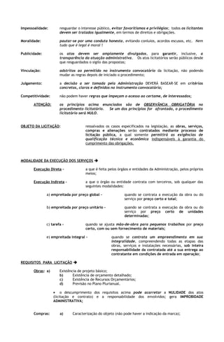 Impessoalidade:        resguardar o interesse público, evitar favoritismos e privilégios; todos os licitantes
                       devem ser tratados igualmente, em termos de direitos e obrigações.

Moralidade:            pautar-se por uma conduta honesta, evitando conluios, acordos escusos, etc. Nem
                       tudo que é legal é moral !

Publicidade:           os atos devem ser amplamente divulgados, para garantir, inclusive, a
                       transparência da atuação administrativa. Os atos licitatórios serão públicos desde
                       que resguardados o sigilo das propostas;

Vinculação:            adstritos ao permitido no instrumento convocatório da licitação, não podendo
                       mudar as regras depois de iniciado o procedimento;

Julgamento:            a decisão a ser tomada pela Administração DEVERÁ BASEAR-SE em critérios
                       concretos, claros e definidos no instrumento convocatório;

Competitividade:       não podem haver regras que impeçam o acesso ao certame, de interessados;

       ATENÇÃO:        os princípios acima enunciados são de OBSERVÂNCIA OBRIGATÓRIA no
                       procedimento licitatório. Se um dos princípios for afrontado, o procedimento
                       licitatório será NULO.


OBJETO DA LICITAÇÃO:                  ressalvados os casos especificados na legislação, as obras, serviços,
                                      compras e alienações serão contratados mediante processo de
                                      licitação pública, a qual somente permitirá as exigências de
                                      qualificação técnica e econômica indispensáveis à garantia do
                                      cumprimento das obrigações.



MODALIDADE DA EXECUÇÃO DOS SERVIÇOS 

       Execução Direta -              a que é feita pelos órgãos e entidades da Administração, pelos próprios
                                      meios;

       Execução Indireta -            a que o órgão ou entidade contrata com terceiros, sob qualquer das
                                      seguintes modalidades:

               a) empreitada por preço global -              quando se contrata a execução da obra ou do
                                                             serviço por preço certo e total;

               b) empreitada por preço unitário -            quando se contrata a execução da obra ou do
                                                             serviço por preço certo de unidades
                                                             determinadas;

               c) tarefa -            quando se ajusta mão-de-obra para pequenos trabalhos por preço
                                      certo, com ou sem fornecimento de materiais;

               e) empreitada integral -               quando se contrata um empreendimento em sua
                                                      integralidade, compreendendo todas as etapas das
                                                      obras, serviços e instalações necessárias, sob inteira
                                                      responsabilidade da contratada até a sua entrega ao
                                                      contratante em condições de entrada em operação;

REQUISITOS PARA LICITAÇÃO 

       Obras: a)       Existência de projeto básico;
                       b)      Existência de orçamento detalhado;
                       c)      Existência de Recursos Orçamentários;
                       d)      Previsão no Plano Plurianual.

                   • o descumprimento dos requisitos acima pode acarretar a NULIDADE dos atos
                   (licitação e contrato) e a responsabilidade dos envolvidos; gera IMPROBIDADE
                   ADMINISTRATIVA;


       Compras:        a)     Caracterização do objeto (não pode haver a indicação da marca);
 