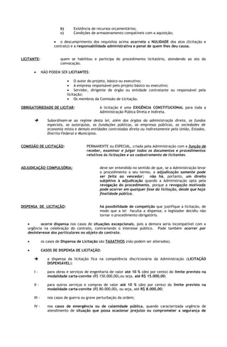 b)      Existência de recursos orçamentários;
                          c)      Condições de armazenamento compatíveis com a aquisição;

                      • o descumprimento dos requisitos acima acarreta a NULIDADE dos atos (licitação e
                      contrato) e a responsabilidade administrativa e penal de quem lhes deu causa.


LICITANTE:                quem se habilitou e participa do procedimento licitatório, atendendo ao ato da
                          convocação.

       •       NÃO PODEM SER LICITANTES:

                               • O autor do projeto, básico ou executivo;
                               • A empresa responsável pelo projeto básico ou executivo;
                               • Servidor, dirigente de órgão ou entidade contratante ou responsável pela
                               licitação;
                               • Os membros da Comissão de Licitação.

OBRIGATORIEDADE DE LICITAR:                     A licitação é uma EXIGÊNCIA CONSTITUCIONAL para toda a
                                                Administração Púbica Direta e Indireta.

                 Subordinam-se ao regime desta lei, além dos órgãos da administração direta, os fundos
                  especiais, as autarquias, as fundações públicas, as empresas públicas, as sociedades de
                  economia mista e demais entidades controladas direta ou indiretamente pela União, Estados,
                  Distrito Federal e Municípios.


COMISSÃO DE LICITAÇÃO:                   PERMANENTE ou ESPECIAL, criada pela Administração com a função de
                                         receber, examinar e julgar todos os documentos e procedimentos
                                         relativos às licitações e ao cadastramento de licitantes.


ADJUDICAÇÃO COMPULSÓRIA:                        deve ser entendido no sentido de que, se a Administração levar
                                                o procedimento a seu termo, a adjudicação somente pode
                                                ser feita ao vencedor;       não há, portanto, um direito
                                                subjetivo à adjudicação quando a Administração opta pela
                                                revogação do procedimento, porque a revogação motivada
                                                pode ocorrer em qualquer fase da licitação, desde que haja
                                                finalidade pública.


DISPENSA DE LICITAÇÃO:                          há possibilidade de competição que justifique a licitação, de
                                                modo que a lei faculta a dispensa; o legislador decidiu não
                                                tornar o procedimento obrigatório.

   •      ocorre dispensa nos casos de situações excepcionais, pois a demora seria incompatível com a
   urgência na celebração do contrato, contrariando o interesse público. Pode também ocorrer por
   desinteresse dos particulares no objeto do contrato.

   •           os casos de Dispensa de Licitação são TAXATIVOS (não podem ser alterados).

   •           CASOS DE DISPENSA DE LICITAÇÃO:

                 a dispensa da licitação fica na competência discricionária da Administração (LICITAÇÃO
                  DISPENSÁVEL):

       I-         para obras e serviços de engenharia de valor até 10 % (dez por cento) do limite previsto na
                  modalidade carta-convite (R$ 150.000,00),ou seja, até R$ 15.000,00;

       II -       para outros serviços e compras de valor até 10 % (dez por cento) do limite previsto na
                  modalidade carta-convite (R$ 80.000,00), ou seja, até R$ 8.000,00;

       III -      nos casos de guerra ou grave perturbação da ordem;

       IV -       nos casos de emergência ou de calamidade pública, quando caracterizada urgência de
                  atendimento de situação que possa ocasionar prejuízo ou comprometer a segurança de
 