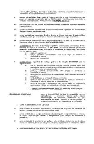 pessoas, obras, serviços, públicos ou particulares, e somente para os bens necessários ao
                   atendimento da situação emergencial ou calamitosa;

       V-          quando não existirem interessados à licitação anterior e esta, justificadamente, não
                   puder ser repetida sem prejuízo para a Administração, mantidas, neste caso, todas as
                   condições preestabelecidas. A isto denomina-se LICITAÇÃO DESERTA;

       VI -        quando a União tiver que intervir no domínio econômico para regular preços ou normalizar
                   o abastecimento;

       VII -       quando as propostas apresentarem preços manifestamente superiores ou incompatíveis
                   aos praticados no mercado nacional;

       VIII -      para a aquisição ou restauração de obras de arte e objetos históricos, de autenticidade
                   certificada, desde que compatíveis ou inerentes às finalidades do órgão ou entidade.

                  existem casos de dispensa de licitação previstas na legislação (Lei 8666/93), e que escapam da
                   discricionariedade da Administração. (LICITAÇÃO DISPENSADA):

       I-          quando imóveis, dependerá de autorização legislativa para órgãos da Administração direta e
                   entidades autárquicas e fundacionais, e, para todos, inclusive as entidades paraestatais,
                   dependerá de avaliação prévia e de licitação na modalidade de concorrência, DISPENSADA
                   esta nos seguintes casos:
                           a)      dação em pagamento;
                           b)      doação, permitida exclusivamente para outro órgão ou entidade da
                                   Administração Pública;
                           c)      permuta, por outro imóvel;

       II -        quando móveis, dependerá de avaliação prévia e de licitação, DISPENSADA esta nos
                   seguintes casos:
                           a)      doação, permitida exclusivamente para fins e uso de interesse social, após
                                   avaliação de sua oportunidade e conveniência sócio-econômica, relativamente
                                   à escolha de outra forma de alienação;
                           b)      permuta, permitida exclusivamente entre órgãos ou entidades da
                                   Administração Pública;
                           c)      venda de ações, que poderão ser negociadas em bolsa, observada a legislação
                                   específica;
                           d)      venda de títulos, na forma da legislação pertinente;
                           e)      venda de bens produzidos ou comercializados por órgãos ou entidades da
                                   Administração Pública, em virtude de suas finalidades;
                           f)      venda de materiais e equipamentos para outros órgãos ou entidades da
                                   Administração Pública, sem utilização previsível por quem deles dispõe.

                              •   A DISPENSA DEVERÁ SEMPRE SER MOTIVADA (PRINCÍPIO DA MOTIVAÇÃO).


INEXIGIBILIDADE DE LICITAÇÃO:                     existe a impossibilidade jurídica de competição entre os
                                                  contratantes;         geralmente     ocorre     pela     notória
                                                  especialização    de    renomado      profissional    ou    pela
                                                  singularidade do objeto, tornando o certame inviável. O
                                                  procedimento licitatório será impossível de ser deflagrado.

               •   CASOS DE INEXIGIBILIDADE DE LICITAÇÃO

       I-          para aquisição de materiais, equipamentos; ou gêneros que só possam ser fornecidos por
                   produtor, empresa ou representante comercial exclusivo;

       II -        para a contratação de serviços técnicos de natureza singular, com profissionais ou empresas
                   de notória especialização, vedada a inexigibilidade para serviços de publicidade e
                   divulgação;

       III -       para contratação de profissional de qualquer setor artístico, diretamente ou através de
                   empresário exclusivo, desde que consagrado pela crítica especializada ou pela opinião pública.


               •   A INEXEGIBILIDADE DEVERÁ SEMPRE SER MOTIVADA (PRINCÍPIO DA MOTIVAÇÃO).
 