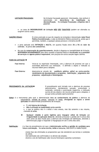 LICITAÇÃO FRACASSADA:                  Na licitação fracassada aparecem interessados, mas nenhum é
                                              selecionado     em     decorrência   da    inabilitação  ou
                                              desclassificação. Na Licitação Fracassada a dispensa não é
                                              possível.


           • os casos de INEXIGIBILIDADE de Licitação NÃO SÃO TAXATIVOS (podem ser alterados ou
           surgirem outros casos).


SANÇÕES PENAIS:                O crime praticado no que diz respeito às Licitações é denominado Ação Penal
                               Pública Incondicionada, e cabe ao Ministério Público promovê-la, sendo que é
                               permitida, também, a qualquer pessoa provocar a iniciativa do MP.

       •   a pena aplicada será DETENÇÃO e MULTA, em quantia fixada entre 2% a 5% do valor do
           contrato. As penas são cumulativas.

       •   No caso da comprovação de superfaturamento, devido à dispensa ou inexigibilidade de licitação,
           RESPONDEM SOLIDARIAMENTE pelo dano causado à Fazenda Pública o fornecedor ou o prestador
           de serviços e o agente público responsável, sem prejuízo de outras sanções legais cabíveis


FASES DA LICITAÇÃO 

       Fase Interna:           inicia-se na repartição interessada, com a abertura do processo em que a
                               autoridade determina sua realização. É definido o objeto e indicado os
                               recursos hábeis para a despesa.

       Fase Externa:           desenvolve-se através de: audiência pública; edital ou carta-convite;
                               recebimento da documentação e propostas; habilitação; julgamento das
                               propostas; adjudicação e homologação.




PROCEDIMENTO DA LICITAÇÃO                       O procedimento será iniciado com a abertura de processo
                                                 administrativo, devidamente autuado, protocolado e
                                                 numerado, contendo a autorização respectiva, a indicação
                                                 sucinta de seu objeto e do recurso próprio para a despesa, e
                                                 ao qual serão juntados oportunamente:

Edital: é o instrumento pelo qual a Administração leva ao conhecimento do público a abertura da
               concorrência, tomada de preços, concurso ou leilão, divulgando as regras a serem
               aplicadas em determinado procedimento de licitação;

                    • É a lei interna da Licitação.
                    • Não é utilizado na modalidade carta-convite
                    • o que se publica não é o edital e seus anexos, mas tão somente o seu resumo,
                    chamado de aviso.

                       Qualquer cidadão é parte legítima para impugnar edital de licitação por
                        irregularidade na aplicação desta lei, devendo protocolar o pedido até 5 (cinco) dias
                        úteis antes da data fixada para a abertura dos envelopes de habilitação, devendo a
                        Administração julgar e responder à impugnação em até 3 (três) dias úteis.


Habilitação:       é a fase do procedimento em que a Administração verifica a aptidão do candidato para
                   futura contratação. Na carta-convite, leilão e concurso, NÃO EXISTE A HABILITAÇÃO.

                       •nesta fase são eliminados os proponentes que não atenderem aos termos e condições
                       do edital.
                       •Os habilitados são confirmados e os demais são alijados.
                       •Contra o ato de habilitação cabe recurso hierárquico (paralisa o processo);
 
