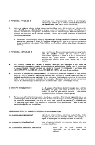 3) PRINCÍPIO DA FINALIDADE                   relacionado com a impessoalidade relativa à Administração,
                                              este princípio orienta que as normas administrativas tem que
                                              ter SEMPRE como OBJETIVO o INTERESSE PÚBLICO.

      Assim, se o agente público pratica atos em conformidade com a lei, encontra-se, indiretamente,
       com a finalidade, que está embutida na própria norma. Por exemplo, em relação à finalidade, uma
       reunião, um comício ou uma passeata de interesse coletivo, autorizadas pela Administração Pública,
       poderão ser dissolvidas, se se tornarem violentas, a ponto de causarem problemas à coletividade
       (desvio da finalidade).

       •   Nesse caso, quem dissolve a passeata, pratica um ato de interesse público da mesma forma que
           aquele que a autoriza. O desvio da finalidade pública também pode ser encontrado nos casos de
           desapropriação de imóveis pelo Poder Público, com finalidade pública, através de indenizações
           ilícitas;



4) PRINCÍPIO DA MORALIDADE                   este princípio está diretamente relacionado com os próprios
                                              atos dos cidadãos comuns em seu convívio com a
                                              comunidade, ligando-se à moral e à ética administrativa,
                                              estando esta última sempre           presente na vida do
                                              administrador público, sendo mais rigorosa que a ética
                                              comum.

      Por exemplo, comete ATO IMORAL o Prefeito Municipal que empregar a sua verba de
       representação em negócios alheios à sua condição de Administrador Público, pois, É SABIDO QUE
       O ADMINISTRADOR PÚBLICO TEM QUE SER HONESTO, TEM QUE TER PROBIDADE E, QUE TODO ATO
       ADMINISTRATIVO, ALÉM DE SER LEGAL, TEM QUE SER MORAL, sob pena de sua nulidade.

      Nos casos de IMPROBIDADE ADMINISTRATIVA, os governantes podem ter suspensos os seus direitos
       políticos, além da perda do cargo para a Administração, seguindo-se o ressarcimento dos bens e a
       nulidade do ato ilicitamente praticado. Há um sistema de fiscalização ou mecanismo de controle de
       todos os atos administrativos praticados. Por exemplo, o Congresso Nacional exerce esse controle
       através de uma fiscalização contábil externa ou interna sobre toda a Administração Pública.



5) PRINCÍPIO DA PUBLICIDADE                   é a divulgação oficial do ato da Administração para a ciência
                                              do público em geral, com efeito de iniciar a sua atuação
                                              externa, ou seja, de gerar efeitos jurídicos.    Esses efeitos
                                              jurídicos podem ser de direitos e de obrigações.

      Por exemplo, o Prefeito Municipal, com o objetivo de preencher determinada vaga existente na sua
       Administração, NOMEIA ALGUÉM para o cargo de Procurador Municipal. No entanto, para que esse ato
       de nomeação tenha validade, ELE DEVE SER PUBLICADO. E após a sua publicação, o nomeado terá
       30 dias para tomar posse. Esse princípio da publicidade é uma generalidade. Todos os atos da
       Administração têm que ser públicos.



A PUBLICIDADE DOS ATOS ADMINISTRATIVOS sofre as seguintes exceções:

nos casos de segurança nacional:              seja ela de origem militar, econômica, cultural etc.. Nestas
                                              situações, os atos não são tornados públicos. Por exemplo, os
                                              órgãos de espionagem não fazem publicidade de seus atos;

nos casos de investigação policial:           onde o Inquérito Policial é extremamente sigiloso (só a ação
                                              penal que é pública);

nos casos dos atos internos da Adm.Pública:                  nestes,    por não  haver interesse da
                                                             coletividade, não há razão para serem
                                                             públicos.
 