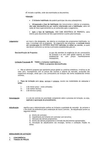 •É iniciada a aptidão, onde são examinados os documentos;

                         •Atenção:

                              •   O licitante inabilitado não poderá participar dos atos subseqüentes;

                              • Ultrapassada a fase de habilitação dos concorrentes e abertas as propostas,
                              não cabe desclassificá-los por motivo relacionado com a habilitação, salvo em
                              razão de fatos supervenientes ou só conhecidos após o julgamento;

                              • Após a fase de habilitação, NÃO CABE DESISTÊNCIA DE PROPOSTA, salvo
                              motivo justo decorrente de fato superveniente e aceito pela Comissão.



Julgamento:               em local e dia designados, são abertos os envelopes dos proponentes habilitados, ou
                          seja, o envelope com as propostas. No julgamento das propostas, a comissão levará
                          em consideração OS CRITÉRIOS OBJETIVOS definidos no edital ou convite, os quais
                          não devem contrariar as normas e princípios estabelecidos pela lei.


       Desclassificação de Propostas:                    as que não atendam às exigências do ato convocatório
                                                         da licitação e as com valor global superior ao limite
                                                         estabelecido    ou   com    preços   manifestamente
                                                         inexeqüíveis.

       Licitação Fracassada         TODOS os licitantes inabilitados ou
                                         TODAS as propostas desclassificadas.


          • Não se admitirá proposta que apresente preços global ou unitários simbólicos, irrisórios ou de
          valor zero, incompatíveis com os preços dos insumos e salários de mercado, acrescidos dos
          respectivos encargos, ainda que o ato convocatório da licitação não tenha estabelecido limites
          mínimos.


          • Tipos de Licitação para obras, serviços e compras, exceto nas modalidades de concurso e
          leilão:

               I-         a de menor preço – (mais utilizada);
               II -       a de melhor técnica;
               III -      a de técnica e preço.



Homologação:              é o ato de controle da autoridade competente sobre o processo de licitação, ou seja,
                          eqüivale à aprovação do procedimento.



Adjudicação:           significa que a Administração confere ao licitante a qualidade de vencedor do certame e
                       o de titular da preferência para celebração do futuro contrato. Da Adjudicação surtem os
                       seguintes efeitos:

                              a) direito de contratar;
                              b) impedimento do licitante em contratar com terceiros;
                              c) liberação dos demais proponentes;
                              d) direito dos demais proponentes à retirada dos documentos apresentados;
                              e) vinculação do adjudicatário aos encargos, termos e condições fixados no
                              edital.




MODALIDADES DE LICITAÇÃO:

1.   CONCORRÊNCIA
2.   TOMADA DE PREÇOS
 