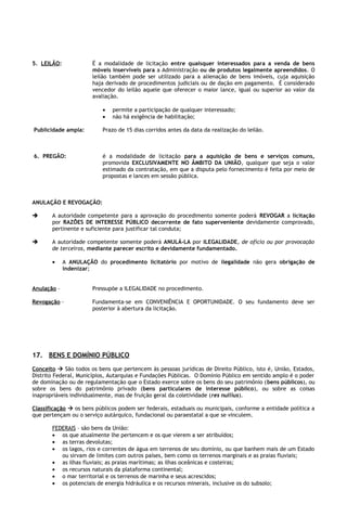 5. LEILÃO:             É a modalidade de licitação entre quaisquer interessados para a venda de bens
                       móveis inservíveis para a Administração ou de produtos legalmente apreendidos. O
                       leilão também pode ser utilizado para a alienação de bens imóveis, cuja aquisição
                       haja derivado de procedimentos judiciais ou de dação em pagamento. É considerado
                       vencedor do leilão aquele que oferecer o maior lance, igual ou superior ao valor da
                       avaliação.

                          •   permite a participação de qualquer interessado;
                          •   não há exigência de habilitação;

Publicidade ampla:        Prazo de 15 dias corridos antes da data da realização do leilão.



6. PREGÃO:                é a modalidade de licitação para a aquisição de bens e serviços comuns,
                          promovida EXCLUSIVAMENTE NO ÂMBITO DA UNIÃO, qualquer que seja o valor
                          estimado da contratação, em que a disputa pelo fornecimento é feita por meio de
                          propostas e lances em sessão pública.



ANULAÇÃO E REVOGAÇÃO:

      A autoridade competente para a aprovação do procedimento somente poderá REVOGAR a licitação
       por RAZÕES DE INTERESSE PÚBLICO decorrente de fato superveniente devidamente comprovado,
       pertinente e suficiente para justificar tal conduta;

      A autoridade competente somente poderá ANULÁ-LA por ILEGALIDADE, de ofício ou por provocação
       de terceiros, mediante parecer escrito e devidamente fundamentado.

       •     A ANULAÇÃO do procedimento licitatório por motivo de ilegalidade não gera obrigação de
             indenizar;


Anulação –             Pressupõe a ILEGALIDADE no procedimento.

Revogação –            Fundamenta-se em CONVENIÊNCIA E OPORTUNIDADE. O seu fundamento deve ser
                       posterior à abertura da licitação.




17. BENS E DOMÍNIO PÚBLICO
Conceito  São todos os bens que pertencem às pessoas jurídicas de Direito Público, isto é, União, Estados,
Distrito Federal, Municípios, Autarquias e Fundações Públicas. O Domínio Público em sentido amplo é o poder
de dominação ou de regulamentação que o Estado exerce sobre os bens do seu patrimônio (bens públicos), ou
sobre os bens do patrimônio privado (bens particulares de interesse público), ou sobre as coisas
inapropriáveis individualmente, mas de fruição geral da coletividade (res nullius).

Classificação  os bens públicos podem ser federais, estaduais ou municipais, conforme a entidade política a
que pertençam ou o serviço autárquico, fundacional ou paraestatal a que se vinculem.

       FEDERAIS – são bens da União:
       • os que atualmente lhe pertencem e os que vierem a ser atribuídos;
       • as terras devolutas;
       • os lagos, rios e correntes de água em terrenos de seu domínio, ou que banhem mais de um Estado
          ou sirvam de limites com outros países, bem como os terrenos marginais e as praias fluviais;
       • as ilhas fluviais; as praias marítimas; as ilhas oceânicas e costeiras;
       • os recursos naturais da plataforma continental;
       • o mar territorial e os terrenos de marinha e seus acrescidos;
       • os potenciais de energia hidráulica e os recursos minerais, inclusive os do subsolo;
 