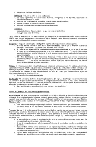 •   as cavernas e sítios arqueológicos;

       ESTADUAIS – incluem-se entre os bens dos Estados:
       • as águas superficiais ou subterrâneas, fluentes, emergentes e em depósito, ressalvadas as
          decorrentes de obras da União;
       • as áreas, nas ilhas oceânicas e costeiras, que estiverem em seu domínio;
       • as ilhas fluviais e lacustres não pertencentes à União;
       • as terras devolutas não compreendidas entre as da União;

       MUNICIPAIS –
       • os que atualmente lhe pertencem e os que vierem a ser atribuídos;
       • ruas, praças e áreas dominiais;

Obs.: Todos os bens públicos são bens nacionais, por integrantes do patrimônio da Nação, na sua unicidade
estatal, mas, embora politicamente componham o acervo nacional, civil e administrativamente pertencem a
cada uma das entidades públicas que os adquiriram.

Categorias  Segundo a destinação, o Código Civil reparte os bens públicos em três categorias:
       • I – Bens de uso comum do povo ou de Domínio Público são os que se destinam à utilização
           geral pela coletividade. Ex.: mares, rios, estradas, ruas e praças;
       • II – Bens de uso especial ou do Patrimônio Administrativo Indisponível  São os que se destinam
           à execução dos serviços administrativos e serviços públicos em geral. Ex.: um prédio em que
           esteja instalado um hospital público ou sirva de sede para determinado órgão público; os veículos
           da administração;
       • III – Bens dominicais ou do Patrimônio Disponível  São os bens que embora constituam o
           patrimônio público, não possuem uma destinação pública determinada ou um fim administrativo
           específico. Ex.: as terras sem destinação pública específica (terras devolutas), os prédios
           públicos desativados e os móveis inservíveis.

Afetação  Diz-se que um bem está afetado quando está sendo utilizado para um fim público determinado,
seja diretamente pelo Estado, seja pelo uso de particulares em geral. É a atribuição a um bem público de sua
destinação específica. Pode ocorrer de modo explícito (Lei) ou de modo implícito (não determinado em Lei).
Ex.: os bens de uso comum o os bens de uso especial são BENS AFETADOS, pois têm em comum o fato de
estarem destinados a serviços específicos.
        • Os Bens Dominicais são desafetados

Desafetação  É a mudança da forma de destinação do Bem. Em regra, a desafetação visa a incluir bens de
uso comum ou do povo ou bens de uso especial na categoria de bens dominicais. É feita com a autorização
legislativa, através de Lei Específica. Um dos propósitos para realizar a Desafetação é a possibilidade de
alienação, através de concorrência pública ou licitação.
         • Para ser alienado, o bem não poderá estar afetado a um fim público;


Formas de Utilização dos Bens Públicos p/ Particulares

Autorização de uso  é o ato unilateral, discricionário e precário pelo qual a Administração consente na
prática de determinada atividade individual incidente sobre um bem público. Não tem forma nem requisitos
especiais para sua efetivação, pois visa apenas a atividades transitórias e irrelevantes para o Poder Público.
Ex.: autorizações para a ocupação de terrenos baldios, para a retirada de água em fontes não abertas ao uso
comum do povo.
        • Tais autorizações não geram privilégios contra a Administração ainda que remuneradas e fruídas
            por muito tempo, e, por isso mesmo, dispensam lei autorizativa e licitação para seu deferimento.

Permissão de uso  é o ato negocial (com ou sem condições, gratuito ou oneroso, por tempo certo ou
determinado), unilateral, discricionário e precário através do qual a Administração faculta ao particular a
utilização individual de determinado bem público. Esta permissão é sempre modificável e revogável
unilateralmente pela Administração, quando o interesse público o exigir. Ex.: bancas de jornais, os vestiários
em praias, etc.
        • A revogação faz-se, em geral, sem indenização, salvo se em contrário se dispuser, pois a regra é a
            revogabilidade sem ônus para a Administração.
        • O ato da revogação deve ser idêntico ao do deferimento da permissão e atender às condições nele
            previstas.
        • Qualquer bem público admite permissão de uso especial a particular, desde que a utilização seja
            também de interesse da coletividade que irá fruir certas vantagens desse uso, que se assemelha a
            um serviço de utilidade pública;
        • Se não houver interesse para a comunidade, mas tão-somente para o particular, o uso especial
            não deve ser permitido nem concedido, mas simplesmente autorizado, em caráter precaríssimo.
 
