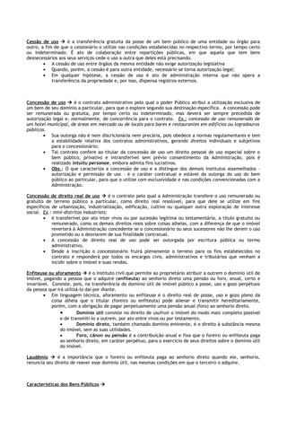 Cessão de uso  é a transferência gratuita da posse de um bem público de uma entidade ou órgão para
outro, a fim de que o cessionário o utilize nas condições estabelecidas no respectivo termo, por tempo certo
ou indeterminado. É ato de colaboração entre repartições públicas, em que aquela que tem bens
desnecessários aos seus serviços cede o uso a outra que deles está precisando.
        • A cessão de uso entre órgãos da mesma entidade não exige autorização legislativa
        • Quando, porém, a cessão é para outra entidade, necessário se torna autorização legal;
        • Em qualquer hipótese, a cessão de uso é ato de administração interna que não opera a
            transferência da propriedade e, por isso, dispensa registros externos.



Concessão de uso  é o contrato administrativo pelo qual o poder Público atribui a utilização exclusiva de
um bem de seu domínio a particular, para que o explore segundo sua destinação específica. A concessão pode
ser remunerada ou gratuita, por tempo certo ou indeterminado, mas deverá ser sempre precedida de
autorização legal e, normalmente, de concorrência para o contrato. Ex.: concessão de uso remunerado de
um hotel municipal, de áreas em mercado ou de locais para bares e restaurantes em edifícios ou logradouros
públicos.
        • Sua outorga não é nem discricionária nem precária, pois obedece a normas regulamentares e tem
           a estabilidade relativa dos contratos administrativos, gerando direitos individuais e subjetivos
           para o concessionário;
        • Tal contrato confere ao titular da concessão de uso um direito pessoal de uso especial sobre o
           bem público, privativo e intransferível sem prévio consentimento da Administração, pois é
           realizado intuitu personae, embora admita fins lucrativos.
        • Obs.: O que caracteriza a concessão de uso e a distingue dos demais institutos assemelhados –
           autorização e permissão de uso – é o caráter contratual e estável da outorga do uso do bem
           público ao particular, para que o utilize com exclusividade e nas condições convencionadas com a
           Administração.

Concessão de direito real de uso  é o contrato pelo qual a Administração transfere o uso remunerado ou
gratuito de terreno público a particular, como direito real resolúvel, para que dele se utilize em fins
específicos de urbanização, industrialização, edificação, cultivo ou qualquer outra exploração de interesse
social. Ex.: mini-distritos industriais;
        • é transferível por ato inter vivos ou por sucessão legítima ou testamentária, a título gratuito ou
            remunerado, como os demais direitos reais sobre coisas alheias, com a diferença de que o imóvel
            reverterá à Administração concedente se o concessionário ou seus sucessores não lhe derem o uso
            prometido ou o desviarem de sua finalidade contratual.
        • A concessão de direito real de uso pode ser outorgada por escritura pública ou termo
            administrativo,
        • Desde a inscrição o concessionário fruirá plenamente o terreno para os fins estabelecidos no
            contrato e responderá por todos os encargos civis, administrativos e tributários que venham a
            incidir sobre o imóvel e suas rendas.

Enfiteuse ou aforamento  é o instituto civil que permite ao proprietário atribuir a outrem o domínio útil de
imóvel, pagando a pessoa que o adquire (enfiteuta) ao senhorio direto uma pensão ou foro, anual, certo e
invariável. Consiste, pois, na transferência do domínio útil de imóvel público a posse, uso e gozo perpétuos
da pessoa que irá utilizá-lo daí por diante.
        • Em linguagem técnica, aforamento ou enfiteuse é o direito real de posse, uso e gozo pleno da
            coisa alheia que o titular (foreiro ou enfiteuta) pode alienar e transmitir hereditariamente,
            porém, com a obrigação de pagar perpetuamente uma pensão anual (foro) ao senhorio direto.
                •       Domínio útil consiste no direito de usufruir o imóvel do modo mais completo possível
                e de transmiti-lo a outrem, por ato entre vivos ou por testamento.
                •       Domínio direto, também chamado domínio eminente, é o direito à substância mesma
                do imóvel, sem as suas utilidades.
                •       Foro, cânon ou pensão é a contribuição anual e fixa que o foreiro ou enfiteuta paga
                ao senhorio direto, em caráter perpétuo, para o exercício de seus direitos sobre o domínio útil
                do imóvel.

Laudêmio  é a importância que o foreiro ou enfiteuta paga ao senhorio direto quando ele, senhorio,
renuncia seu direito de reaver esse domínio útil, nas mesmas condições em que o terceiro o adquire.



Características dos Bens Públicos 
 