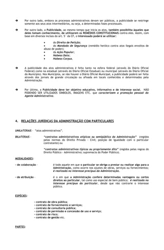       Por outro lado, embora os processos administrativos devam ser públicos, a publicidade se restringe
       somente aos seus atos intermediários, ou seja, a determinadas fases processuais.

      Por outro lado, a Publicidade, ao mesmo tempo que inicia os atos, também possibilita àqueles que
       deles tomam conhecimento, de utilizarem os REMÉDIOS CONSTITUCIONAIS contra eles. Assim, com
       base em diversos incisos do art. 5° da CF, o interessado poderá se utilizar:

                         •           do Direito de Petição;
                         •           do Mandado de Segurança (remédio heróico contra atos ilegais envoltos de
                         abuso      de poder);
                         •           da Ação Popular;
                         •           Habeas Data;
                         •           Habeas Corpus.


      A publicidade dos atos administrativos é feita tanto na esfera federal (através do Diário Oficial
       Federal) como na estadual (através do Diário Oficial Estadual) ou municipal (através do Diário Oficial
       do Município). Nos Municípios, se não houver o Diário Oficial Municipal, a publicidade poderá ser feita
       através dos jornais de grande circulação ou afixada em locais conhecidos e determinados pela
       Administração.


      Por último, a Publicidade deve ter objetivo educativo, informativo e de interesse social, NÃO
       PODENDO SER UTILIZADOS SÍMBOLOS, IMAGENS ETC. que caracterizem a promoção pessoal do
       Agente Administrativo.




4. RELAÇÕES JURÍDICAS DA ADMINISTRAÇÃO COM PARTICULARES

UNILATERAIS – “atos administrativos”.

BILATERAIS –             “contratos administrativos atípicos ou semipúblico da Administração” (regidos
                         pelas normas do Direito Privado - Civil; posição de igualdade com o particular
                         contratante) ou

                         “contratos administrativos típicos ou propriamente dito” (regidos pelas regras do
                         Direito Público - Administrativo; supremacia do Poder Público).

MODALIDADES:

- de colaboração –                   é todo aquele em que o particular se obriga a prestar ou realizar algo para a
                                     Administração, como ocorre nos ajustes de obras, serviços ou fornecimentos;
                                     é realizado no interesse precípuo da Administração.

- de atribuição –                    é o em que a Administração confere determinadas vantagens ou certos
                                     direitos ao particular, tal como uso especial de bem público; é realizado no
                                     interesse precípuo do particular, desde que não contrarie o interesse
                                     público.


ESPÉCIES:

               -    contrato   de   obra pública;
               -    contrato   de   fornecimento e serviços;
               -    contrato   de   consultoria pública;
               -    contrato   de   permissão e concessão de uso e serviço;
               -    contrato   de   risco;
               -    contrato   de   gestão etc.


PARTES:
 