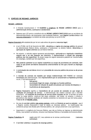 5. ESPÉCIES DE REGIMES JURÍDICOS

REGIMES JURÌDICOS

       •   A Emenda Constitucional n° 19 ELIMINOU a exigência de REGIME JURÍDICO ÚNICO para a
           administração direta, autárquica e fundacional.

       •   Sabemos que a CF previu a existência de um REGIME JURÍDICO ÚNICO (RJU) para os servidores da
           Administração Direta, das Autarquias e das Fundações Públicas – esse Regime Jurídico Único é de
           natureza estatutária e no âmbito da União está previsto na Lei 8112/90.


Regime Estatutário  estabelecido por lei em cada esfera de governo (natureza legal)

       •   A Lei nº9.962, de 22 de fevereiro de 2000 , disciplinou o regime de emprego público do pessoal
           da Administração federal direta, autárquica e fundacional, no âmbito federal. Determinou a
           aplicação do regime celetista aos servidores federais.

       •   No entanto, o referido regime apresenta peculiaridades, aplicando-se a legislação trabalhista
           naquilo que a lei não dispuser em contrário. É imprescindível a criação dos empregos
           públicos, por leis específicas. Os atuais cargos do regime estatutário poderão ser transformados
           em empregos, também por leis específicas.

       •   Não poderão submeter-se ao regime trabalhista os cargos de provimento em comissão, bem
           como os que forem servidores estatutários anteriormente às leis que criarem os empregos
           públicos.

       •   A contratação dos servidores deverá ser precedida de concurso público de provas ou de provas
           e títulos.

       •   A rescisão do contrato de trabalho por tempo indeterminado NÃO PODERÁ ser realizada
           livremente pela Administração. Será imprescindível que se caracterizem as hipóteses previstas
           no art. 3º da mencionada lei:
                       •      falta grave;
                       •      acumulação ilegal de cargos, empregos ou funções públicas;
                       •      necessidade de redução do quadro de pessoal, por excesso de despesa; e
                       •      insuficiência de desempenho.

       •   Regime Estatutário significa a inexistência de um acordo de vontades no que tange às
           condições de prestação do serviço – A Administração não celebra contrato com o Servidor
           Estatutário – as condições de prestação do serviço estão traçadas na Lei. O servidor ao tomar
           posse no cargo público, coloca-se sob essas condições, não tendo, no entanto, o direito à
           persistência das mesmas condições de trabalho existentes no momento em que ele tomou posse.
           Trata-se de um REGIME LEGAL.

       •   No caso do servidor público não existe contrato, existe um Estatuto ao qual se submete – que é
           o Regime Jurídico Estatutário o qual se ajusta ao interesse público. As modificações são
           unilaterais porque são ditadas pelo interesse público, daí porque preservam a sua supremacia.

       •   Importante é a exigência do Concurso Público, que não se limitou ao ingresso na Administração
           Direta, mas também na Indireta, inclusive nas Empresas Públicas e Sociedades de Economia Mista.


Regime Trabalhista           regido pela CLT, mas submete-se às normas constitucionais          (natureza
                              contratual)

       •   O servidor celetista é ocupante de emprego público.
 