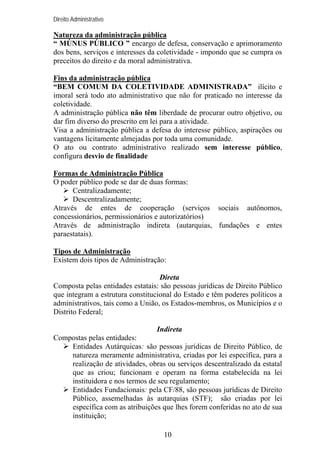 Direito Administrativo

Natureza da administração pública
“ MÚNUS PÚBLICO ” encargo de defesa, conservação e aprimoramento
dos bens, serviços e interesses da coletividade - impondo que se cumpra os
preceitos do direito e da moral administrativa.
Fins da administração pública
“BEM COMUM DA COLETIVIDADE ADMINISTRADA” ilícito e
imoral será todo ato administrativo que não for praticado no interesse da
coletividade.
A administração pública não têm liberdade de procurar outro objetivo, ou
dar fim diverso do prescrito em lei para a atividade.
Visa a administração pública a defesa do interesse público, aspirações ou
vantagens licitamente almejadas por toda uma comunidade.
O ato ou contrato administrativo realizado sem interesse público,
configura desvio de finalidade
Formas de Administração Pública
O poder público pode se dar de duas formas:
Centralizadamente;
Descentralizadamente;
Através de entes de cooperação (serviços sociais autônomos,
concessionários, permissionários e autorizatórios)
Através de administração indireta (autarquias, fundações e entes
paraestatais).
Tipos de Administração
Existem dois tipos de Administração:
Direta
Composta pelas entidades estatais: são pessoas jurídicas de Direito Público
que integram a estrutura constitucional do Estado e têm poderes políticos a
administrativos, tais como a União, os Estados-membros, os Municípios e o
Distrito Federal;
Indireta
Compostas pelas entidades:
Entidades Autárquicas: são pessoas jurídicas de Direito Público, de
natureza meramente administrativa, criadas por lei específica, para a
realização de atividades, obras ou serviços descentralizado da estatal
que as criou; funcionam e operam na forma estabelecida na lei
instituidora e nos termos de seu regulamento;
Entidades Fundacionais: pela CF/88, são pessoas jurídicas de Direito
Público, assemelhadas às autarquias (STF); são criadas por lei
específica com as atribuições que lhes forem conferidas no ato de sua
instituição;
10

 