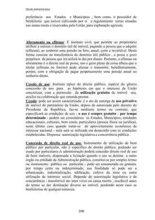 Direito Administrativo

preferência aos Estados e Municípios , bem como, o possuidor de
benfeitoria que estiver cultivando por si e regularmente terras situadas
nas zonas rurais e reservadas pela União, para exploração agrícola.

Aforamento ou efiteuse: É instituto civil, que permite ao proprietário
atribuir a outrem o domínio útil de imóvel, pagando a pessoa que o adquire
(efiteuta), ao senhorio uma pensão ou foro, anual, certo e invariável. Desta
forma consiste na transferência do domínio útil público , a posse e gozo
perpétuos da pessoa que irá utilizá-lo daí por diante. Portanto, a efiteuse ou
aforamento é o direito real de posse, uso e gozo pleno da coisa alheia que o
titular (efiteuta ou foreiro) pode alienar e transmitir, hereditariamente,
porém, com a obrigação de pagar perpetuamente uma pensão anual ao
senhorio direto.
Cessão de uso: Instituto típico do direito público, espécie do gênero
concessão de uso ,para as hipóteses em que o interesse da União
concretizar, com a permissão da utilização gratuita de imóvel seu,
auxílio ou colaboração que entenda prestar.
Cessão: pode ser assim caracterizada: é o ato de outorga de uso privativo
de imóvel do patrimônio da União, depois de autorizada pelo decreto do
Presidente da República, faz-se mediante termo ou contrato, que
especificará as condições de uso - o uso é sempre gratuito - por tempo
determinado - podem ser cessionários os Estados, Municípios, entidades
educacionais, culturais, bem como, particulares (pessoa física ou jurídica),
neste último caso quando tratar-se de aproveitamento econômico de
interesse nacional - nula será se utilizada em desacordo com as condições
estabelecidas. Dispensa autorização legislativa e concorrência pública .
Concessão de direito real de uso: Instrumento de utilização de bem
público por particular, não é específico de direito público, podendo ser
usado por particulares.A administração poderá conceder direito real de uso
de bens imóveis, dispensada a licitação quando o uso se destina a outro
órgão ou entidade da Administração pública, constitui-se por simples termo
ou instrumento público ou particular - pode ser remunerada ou gratuita,
por tempo certo ou indeterminado, sua finalidade só pode ser a
urbanização, industrialização, edificação, cultivo da terra ou outra
utilização de interesse social. Depende de autorização legislativa e de
concorrência - transferível ato inter vivos ou causa mortis , resolúvel antes
do termo se der destinação diversa ao imóvel, perdendo neste caso as
benfeitorias de qualquer natureza.

100

 