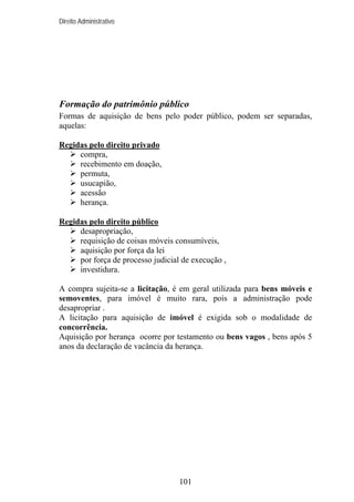 Direito Administrativo

Formação do patrimônio público
Formas de aquisição de bens pelo poder público, podem ser separadas,
aquelas:
Regidas pelo direito privado
compra,
recebimento em doação,
permuta,
usucapião,
acessão
herança.
Regidas pelo direito público
desapropriação,
requisição de coisas móveis consumíveis,
aquisição por força da lei
por força de processo judicial de execução ,
investidura.
A compra sujeita-se a licitação, é em geral utilizada para bens móveis e
semoventes, para imóvel é muito rara, pois a administração pode
desapropriar .
A licitação para aquisição de imóvel é exigida sob o modalidade de
concorrência.
Aquisição por herança ocorre por testamento ou bens vagos , bens após 5
anos da declaração de vacância da herança.

101

 
