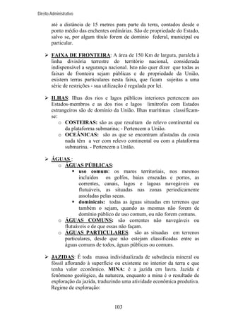Direito Administrativo

até a distância de 15 metros para parte da terra, contados desde o
ponto médio das enchentes ordinárias. São de propriedade do Estado,
salvo se, por algum título forem de domínio federal, municipal ou
particular.
FAIXA DE FRONTEIRA: A área de 150 Km de largura, paralela à
linha divisória terrestre do território nacional, considerada
indispensável a segurança nacional. Isto não quer dizer que todas as
faixas de fronteira sejam públicas e de propriedade da União,
existem terras particulares nesta faixa, que ficam sujeitas a uma
série de restrições - sua utilização é regulada por lei.
ILHAS: Ilhas dos rios e lagos públicos interiores pertencem aos
Estados-membros e as dos rios e lagos limítrofes com Estados
estrangeiros são de domínio da União. Ilhas marítimas classificamse:
o COSTEIRAS: são as que resultam do relevo continental ou
da plataforma submarina; - Pertencem a União.
o OCEÂNICAS: são as que se encontram afastadas da costa
nada têm a ver com relevo continental ou com a plataforma
submarina. - Pertencem a União.
ÁGUAS :
o ÁGUAS PÚBLICAS:
uso comum: os mares territoriais, nos mesmos
incluídos os golfos, baias enseadas e portos, as
correntes, canais, lagos e lagoas navegáveis ou
flutuáveis, as situadas nas zonas periodicamente
assoladas pelas secas.
dominicais: todas as águas situadas em terrenos que
também o sejam, quando as mesmas não forem de
domínio público de uso comum, ou não forem comuns.
o ÁGUAS COMUNS: são correntes não navegáveis ou
flutuáveis e de que essas não façam.
o ÁGUAS PARTICULARES: são as situadas em terrenos
particulares, desde que não estejam classificadas entre as
águas comuns de todos, águas públicas ou comuns.
JAZIDAS: É toda massa individualizada de substância mineral ou
fóssil aflorando à superfície ou existente no interior da terra e que
tenha valor econômico. MINA: é a jazida em lavra. Jazida é
fenômeno geológico, da natureza, enquanto a mina é o resultado de
exploração da jazida, traduzindo uma atividade econômica produtiva.
Regime de exploração:

103

 