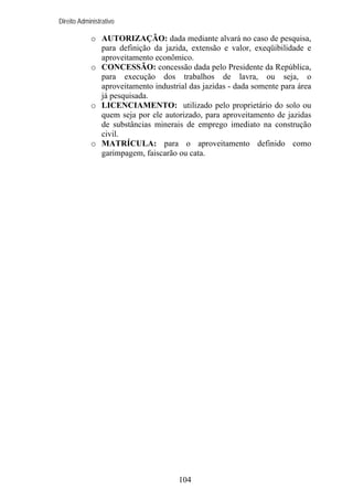 Direito Administrativo

o AUTORIZAÇÃO: dada mediante alvará no caso de pesquisa,
para definição da jazida, extensão e valor, exeqüibilidade e
aproveitamento econômico.
o CONCESSÃO: concessão dada pelo Presidente da República,
para execução dos trabalhos de lavra, ou seja, o
aproveitamento industrial das jazidas - dada somente para área
já pesquisada.
o LICENCIAMENTO: utilizado pelo proprietário do solo ou
quem seja por ele autorizado, para aproveitamento de jazidas
de substâncias minerais de emprego imediato na construção
civil.
o MATRÍCULA: para o aproveitamento definido como
garimpagem, faiscarão ou cata.

104

 