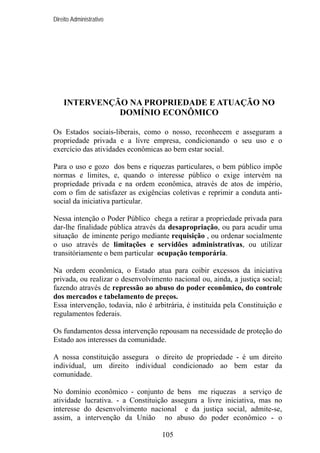 Direito Administrativo

INTERVENÇÃO NA PROPRIEDADE E ATUAÇÃO NO
DOMÍNIO ECONÔMICO
Os Estados sociais-liberais, como o nosso, reconhecem e asseguram a
propriedade privada e a livre empresa, condicionando o seu uso e o
exercício das atividades econômicas ao bem estar social.
Para o uso e gozo dos bens e riquezas particulares, o bem público impõe
normas e limites, e, quando o interesse público o exige intervém na
propriedade privada e na ordem econômica, através de atos de império,
com o fim de satisfazer as exigências coletivas e reprimir a conduta antisocial da iniciativa particular.
Nessa intenção o Poder Público chega a retirar a propriedade privada para
dar-lhe finalidade pública através da desapropriação, ou para acudir uma
situação de iminente perigo mediante requisição , ou ordenar socialmente
o uso através de limitações e servidões administrativas, ou utilizar
transitóriamente o bem particular ocupação temporária.
Na ordem econômica, o Estado atua para coibir excessos da iniciativa
privada, ou realizar o desenvolvimento nacional ou, ainda, a justiça social;
fazendo através de repressão ao abuso do poder econômico, do controle
dos mercados e tabelamento de preços.
Essa intervenção, todavia, não é arbitrária, é instituída pela Constituição e
regulamentos federais.
Os fundamentos dessa intervenção repousam na necessidade de proteção do
Estado aos interesses da comunidade.
A nossa constituição assegura o direito de propriedade - é um direito
individual, um direito individual condicionado ao bem estar da
comunidade.
No domínio econômico - conjunto de bens me riquezas a serviço de
atividade lucrativa. - a Constituição assegura a livre iniciativa, mas no
interesse do desenvolvimento nacional e da justiça social, admite-se,
assim, a intervenção da União no abuso do poder econômico - o
105

 