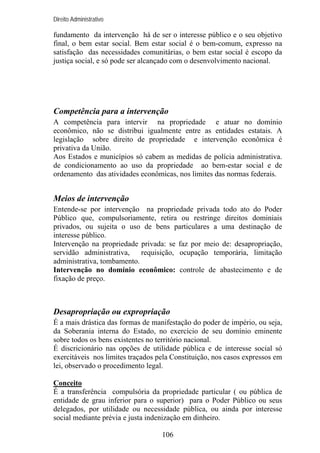 Direito Administrativo

fundamento da intervenção há de ser o interesse público e o seu objetivo
final, o bem estar social. Bem estar social é o bem-comum, expresso na
satisfação das necessidades comunitárias, o bem estar social é escopo da
justiça social, e só pode ser alcançado com o desenvolvimento nacional.

Competência para a intervenção
A competência para intervir na propriedade e atuar no domínio
econômico, não se distribui igualmente entre as entidades estatais. A
legislação sobre direito de propriedade e intervenção econômica é
privativa da União.
Aos Estados e municípios só cabem as medidas de polícia administrativa.
de condicionamento ao uso da propriedade ao bem-estar social e de
ordenamento das atividades econômicas, nos limites das normas federais.

Meios de intervenção
Entende-se por intervenção na propriedade privada todo ato do Poder
Público que, compulsoriamente, retira ou restringe direitos dominiais
privados, ou sujeita o uso de bens particulares a uma destinação de
interesse público.
Intervenção na propriedade privada: se faz por meio de: desapropriação,
servidão administrativa,
requisição, ocupação temporária, limitação
administrativa, tombamento.
Intervenção no domínio econômico: controle de abastecimento e de
fixação de preço.

Desapropriação ou expropriação
É a mais drástica das formas de manifestação do poder de império, ou seja,
da Soberania interna do Estado, no exercício de seu domínio eminente
sobre todos os bens existentes no território nacional.
É discricionário nas opções de utilidade pública e de interesse social só
exercitáveis nos limites traçados pela Constituição, nos casos expressos em
lei, observado o procedimento legal.
Conceito
É a transferência compulsória da propriedade particular ( ou pública de
entidade de grau inferior para o superior) para o Poder Público ou seus
delegados, por utilidade ou necessidade pública, ou ainda por interesse
social mediante prévia e justa indenização em dinheiro.
106

 