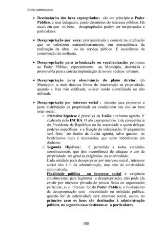 Direito Administrativo

Destinatários dos bens expropriados: são em princípio o Poder
Público, e seus delegados, como detentores do interesse público. Há
casos em que os bens desapropriados podem ser traspassados a
particulares.
Desapropriação por zona: está autorizada e consiste na ampliação
que se valorizem extraordinariamente, em conseqüência da
realização da obra ou do serviço público. É sucedâneos da
contribuição de melhoria.
Desapropriação para urbanização ou reurbanização: permitem
ao Poder Público, especialmente ao Município, decretá-la e
promovê-la para a correta implantação de novos núcleos urbanos.
Desapropriação para observância do plano diretor: do
Município: a mais drástica forma de intervenção na propriedade,
quando a área não edificada, estiver sendo subutilizada ou não
utilizada.
Desapropriação por interesse social : decorre para promover a
justa distribuição da propriedade ou condicionar seu uso ao bem
estar social.
o Primeira hipótese é privativa da União : reforma agrária. E
realizada pelo INCRA. O ato expropriatório é de competência
do Presidente da República ou da autoridade a quem delegar
poderes específicos e a fixação da indenização. O pagamento
será feito em títulos da dívida agrária, salvo quando às
benfeitorias úteis e necessárias, que serão indenizadas em
dinheiro.
o Segunda Hipótese:
é permitida a todas entidades
constitucionais, que têm incumbência de adequar o uso da
propriedade em geral às exigências da coletividade.
Cada entidade pode desapropriar por interesse social., interesse
social não é o da administração, mas sim da coletividade
administrada.
Finalidade pública
ou interesse social é exigência
constitucional para legitimar a desapropriação, não pode ela
existir por interesse privado de pessoa física ou organização
particular, se o interesse for do Poder Público, o fundamento
da desapropriação será necessidade ou utilidade pública;
quando for da coletividade será interesse social, assim, no
primeiro caso os bens são destinados à administração
pública, no segundo caso destinam-se à particulares.

108

 