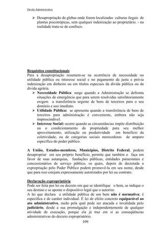Direito Administrativo

Desapropriação de glebas onde forem localizadas culturas ilegais de
plantas psicotrópicas, sem qualquer indenização ao proprietário. - na
realidade trata-se de confisco.

Requisitos constitucionais
Para a desapropriação resumem-se na ocorrência de necessidade ou
utilidade pública ou interesse social e no pagamento da justa e prévia
indenização em dinheiro ou em títulos especiais da dívida pública ou da
dívida agrária.
Necessidade Pública: surge quando a Administração se defronta
situações de emergência que para serem resolvidas satisfatoriamente
exigem a transferência urgente de bens de terceiros para o seu
domínio e uso imediato.
Utilidade Pública: se apresenta quando a transferência de bens de
terceiros para administração é conveniente, embora não seja
imprescindível.
Interesse Social: ocorre quando as circunstâncias impõe distribuição
ou o condicionamento da propriedade para seu melhor
aproveitamento, utilização ou produtividade em benefício da
coletividade, ou de categorias sociais merecedoras de amparo
específico do poder público.
A União, Estados-membros, Municípios, Distrito Federal, podem
desapropriar em seu próprio benefício, permite que também o faça em
favor de suas autarquias, fundações públicas, entidades paraestatais e
concessionários de serviço público, os quais, depois de decretada a
expropriação pelo Poder Público podem promovê-la em seu nome, desde
que para isso estejam expressamente autorizados por lei ou contrato.
Declaração expropriatória
Pode ser feita por lei ou decreto em que se identifique o bem, se indique o
seu destino e se aponte o dispositivo legal que o autorize.
A lei que declara a utilidade pública de um bem não é normativa; é
específica e de caráter individual. É lei de efeito concreto equiparável ao
ato administrativo, razão pela qual pode ser atacada e invalidada pelo
judiciário, desde a sua promulgação e independentemente de qualquer
atividade de execução, porque ela já traz em si as conseqüências
administrativas do decreto expropriatório.
109

 
