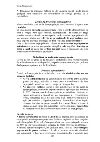 Direito Administrativo

A declaração de utilidade pública ou de interesse social pode atingir
qualquer bem necessário ou conveniente ao serviço público ou a
coletividade.
Efeitos da declaração expropriatória
Não se confunde com os da desapropriação em si mesma - é apenas atocondição.
Só se considera iniciada a desapropriação com o acordo administrativo ou
com a citação para ação judicial, acompanhada da oferta do preço
provisoriamente estimado para o depósito. A declaração expropriatória não
tem qualquer efeito sobre direito de propriedade do expropriado, nem
pode impedir a normal utilização do bem ou a sua disponibilidade.
Com a declaração expropriatória ficam as autoridades expropriantes
autorizadas a penetrar nos prédios atingidos, não significa imissão na
posse a qual se dará por ordem judicial, após o pagamento da justa
indenização ou do depósito provisório.
Caducidade da declaração expropriatória
Ocorre ao fim de cinco ou de dois anos, conforme se trate respectivamente
de utilidade ou necessidade pública, só podendo ser renovada, em qualquer
das hipóteses, após um ano da decadência.
Processo expropriatório
Poderá, a desapropriação ser efetivada por via administrativa ou por
processo judicial.
Na via administrativa se consubstancia no acordo entre as partes
quanto ao preço, reduzido a termo para a transferência de bem
expropriado, o qual, se imóvel, exige escritura pública.
No processo judicial: segue o rito estabelecido na lei geral de
desapropriação, admitindo supletivamente a aplicação dos preceitos
do CPC. No processo de desapropriação, o Judiciário, limita-se ao
exame extrínseco e formal do ato expropriatório (competência,
forma, caducidade etc..), e se conforme a lei , dará prosseguimento à
ação para admitir o depósito provisório dentro dos critérios legais,
conceder imissão na posse, quando for o caso. Neste processo é
vedado ao juiz entrar em indagações sobre a utilidade, necessidade
ou interesse social declarado como fundamento da expropriação.
Imissão na posse
A imissão provisória na posse é admitida até mesma antes da citação do
expropriado, desde que o expropriante declare a urgência e efetue em juízo
o depósito prévio. Feito o depósito provisório, o expropriado pode levantar
até 80% de seu valor, ainda que, discorde do preço oferecido ou arbitrado.
A imissão definitiva na posse , em qualquer caso, só se dá após o integral
pagamento do preço, conforme o fixado no acordo ou na decisão final,
que adjudicará o bem ao expropriante, transferindo-lhe o domínio com
110

 