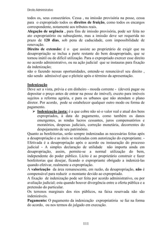 Direito Administrativo

todos os, seus consectários. Cessa , na imissão provisória na posse, cessa
para o expropriado todos os direitos de fruição, como todos os encargos
correspondente, notamente aos tributos reais.
Alegação de urgência , para fins de imissão provisória, pode ser feita no
ato expropriatório ou subseqüente, mas a imissão deve ser requerida no
prazo de 120 dias, sob pena de caducidade, com impossibilidade de
renovação.
Direito de extensão: é o que assiste ao proprietário de exigir que na
desapropriação se inclua a parte restante do bem desapropriado, que se
tornou inútil ou de difícil utilização. Para o expropriado exercer esse direito
no acordo administrativo, ou na ação judicial que se instauras para fixação
da indenização;
não o fazendo nessas oportunidades, entende-se renunciável seu direito ,
não sendo admissível que o pleiteie após o término da apresentação.
Indenização
Deve ser a vista, prévia e em dinheiro - moeda corrente - (deverá pagar ou
depositar o preço antes de entrar na posse do imóvel), exceto para imóveis
sujeitos a reforma agrária, e para os urbanos que não atendam o plano
diretor. Por acordo, pode se estabelecer qualquer outro modo ou forma de
pagamento.
Indenização justa: é a que cobre não só o valor real e atual dos bens
expropriados, à data do pagamento, como também os danos
emergentes, as rendas lucros cessantes, juros compensatórios e
moratórios, despesas judiciais, correção monetária, decorrentes do
despojamento de seu patrimônio.
Quanto as benfeitorias, serão sempre indenizadas as necessárias feitas após
a desapropriação e as úteis se realizadas com autorização do expropriante. Efetivada é a desapropriação após o acordo ou instauração do processo
judicial - A simples declaração de utilidade não importa ainda em
desapropriação, assim, permite-se a normal utilização do bem,
independente do poder público. Lícito é ao proprietário construir e fazer
benfeitorias que desejar, ficando o expropriante obrigado a indenizá-las
quando efetivar, realmente a expropriação.
A valorização da área remanescente, em razão, da desapropriação, não é
compensável para reduzir o montante devido ao expropriado.
A fixação de indenização pode ser feita por acordo administrativo, ou por
avaliação judicial; esta quando houver divergência entre a oferta pública e a
pretensão do particular.
Os terrenos marginais dos rios públicos, na faixa reservada não são
indenizáveis.
Pagamento: O pagamento da indenização expropriatória se faz na forma
do acordo, ou nos termos do julgado em execução.

111

 