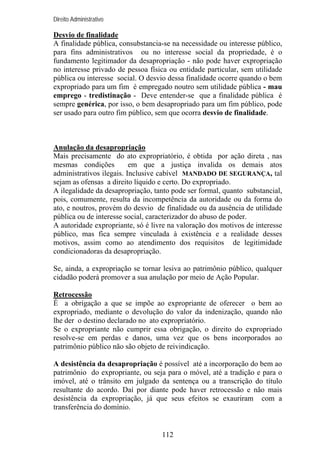 Direito Administrativo

Desvio de finalidade
A finalidade pública, consubstancia-se na necessidade ou interesse público,
para fins administrativos ou no interesse social da propriedade, é o
fundamento legitimador da desapropriação - não pode haver expropriação
no interesse privado de pessoa física ou entidade particular, sem utilidade
pública ou interesse social. O desvio dessa finalidade ocorre quando o bem
expropriado para um fim é empregado noutro sem utilidade pública - mau
emprego - tredistinação - Deve entender-se que a finalidade pública é
sempre genérica, por isso, o bem desapropriado para um fim público, pode
ser usado para outro fim público, sem que ocorra desvio de finalidade.

Anulação da desapropriação
Mais precisamente do ato expropriatório, é obtida por ação direta , nas
mesmas condições
em que a justiça invalida os demais atos
administrativos ilegais. Inclusive cabível MANDADO DE SEGURANÇA, tal
sejam as ofensas a direito líquido e certo. Do expropriado.
A ilegalidade da desapropriação, tanto pode ser formal, quanto substancial,
pois, comumente, resulta da incompetência da autoridade ou da forma do
ato, e noutros, provém do desvio de finalidade ou da ausência de utilidade
pública ou de interesse social, caracterizador do abuso de poder.
A autoridade expropriante, só é livre na valoração dos motivos de interesse
público, mas fica sempre vinculada à existência e a realidade desses
motivos, assim como ao atendimento dos requisitos de legitimidade
condicionadoras da desapropriação.
Se, ainda, a expropriação se tornar lesiva ao patrimônio público, qualquer
cidadão poderá promover a sua anulação por meio de Ação Popular.
Retrocessão
É a obrigação a que se impõe ao expropriante de oferecer o bem ao
expropriado, mediante o devolução do valor da indenização, quando não
lhe der o destino declarado no ato expropriatório.
Se o expropriante não cumprir essa obrigação, o direito do expropriado
resolve-se em perdas e danos, uma vez que os bens incorporados ao
patrimônio público não são objeto de reivindicação.
A desistência da desapropriação é possível até a incorporação do bem ao
patrimônio do expropriante, ou seja para o móvel, até a tradição e para o
imóvel, até o trânsito em julgado da sentença ou a transcrição do título
resultante do acordo. Daí por diante pode haver retrocessão e não mais
desistência da expropriação, já que seus efeitos se exauriram com a
transferência do domínio.

112

 