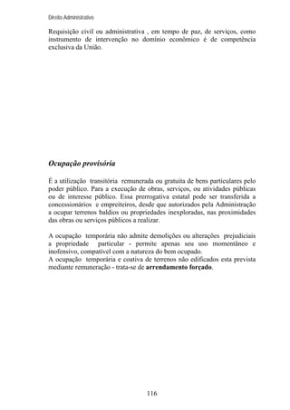 Direito Administrativo

Requisição civil ou administrativa , em tempo de paz, de serviços, como
instrumento de intervenção no domínio econômico é de competência
exclusiva da União.

Ocupação provisória
É a utilização transitória remunerada ou gratuita de bens particulares pelo
poder público. Para a execução de obras, serviços, ou atividades públicas
ou de interesse público. Essa prerrogativa estatal pode ser transferida a
concessionários e empreiteiros, desde que autorizados pela Administração
a ocupar terrenos baldios ou propriedades inexploradas, nas proximidades
das obras ou serviços públicos a realizar.
A ocupação temporária não admite demolições ou alterações prejudiciais
a propriedade particular - permite apenas seu uso momentâneo e
inofensivo, compatível com a natureza do bem ocupado.
A ocupação temporária e coativa de terrenos não edificados esta prevista
mediante remuneração - trata-se de arrendamento forçado.

116

 