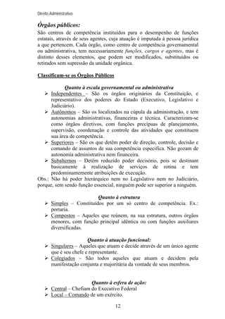 Direito Administrativo

Órgãos públicos:
São centros de competência instituídos para o desempenho de funções
estatais, através de seus agentes, cuja atuação é imputada à pessoa jurídica
a que pertencem. Cada órgão, como centro de competência governamental
ou administrativa, tem necessariamente funções, cargos e agentes, mas é
distinto desses elementos, que podem ser modificados, substituídos ou
retirados sem supressão da unidade orgânica.
Classificam-se os Órgãos Públicos
Quanto à escala governamental ou administrativa
Independentes – São os órgãos originários da Constituição, e
representativo dos poderes do Estado (Executivo, Legislativo e
Judiciário).
Autônomos – São os localizados na cúpula da administração, e tem
autonomias administrativas, financeiras e técnica. Caracterizam-se
como órgãos diretivos, com funções precípuas de planejamento,
supervisão, coordenação e controle das atividades que constituem
sua área de competência.
Superiores – São os que detêm poder de direção, controle, decisão e
comando de assuntos de sua competência especifica. Não gozam de
autonomia administrativa nem financeira.
Subalternos – Detêm reduzido poder decisório, pois se destinam
basicamente à realização de serviços de rotina e tem
predominantemente atribuições de execução.
Obs.: Não há poder hierárquico nem no Legislativo nem no Judiciário,
porque, sem sendo função essencial, ninguém pode ser superior a ninguém.
Quanto à estrutura
Simples – Constituídos por um só centro de competência. Ex.:
portaria.
Compostos – Aqueles que reúnem, na sua estrutura, outros órgãos
menores, com função principal idêntica ou com funções auxiliares
diversificadas.
Quanto à atuação funcional:
Singulares – Aqueles que atuam e decide através de um único agente
que é seu chefe e representante.
Colegiados – São todos aqueles que atuam e decidem pela
manifestação conjunta e majoritária da vontade de seus membros.

Quanto à esfera de ação:
Central – Chefiam do Executivo Federal
Local – Comando de um exército.
12

 