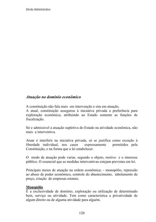 Direito Administrativo

Atuação no domínio econômico
A constituição não fala mais em intervenção e sim em atuação.
A atual, constituição assegurou à iniciativa privada a preferência para
exploração econômica, atribuindo ao Estado somente as funções de
fiscalização.
Só e admissível a atuação supletiva do Estado na atividade econômica, não
mais a interventiva.
Atuar é interferir na iniciativa privada, só se justifica como exceção à
liberdade individual, nos casos
expressamente
permitidos pela
Constituição, e na forma que a lei estabelecer.
O modo de atuação pode variar, segundo o objeto, motivo e o interesse
público. O essencial que as medidas interventivas estejam previstas em lei.
Principais meios de atuação na ordem econômica: - monopólio, repressão
ao abuso de poder econômico, controle do abastecimento, tabelamento de
preço, criação de empresas estatais.
Monopólio
É a exclusividade de domínio, exploração ou utilização de determinado
bem, serviço ou atividade. Tem como característica a privatividade de
algum direito ou de alguma atividade para alguém.

120

 