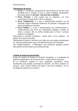 Direito Administrativo

Tabelamento de preços
Preço: é a retribuição pecuniária do valor do bem, do serviço ou da
atividade que se compra, ou que se utiliza mediante remuneração.
Esse preço pode ser privado , semi privado ou público.
Preço Privado: é todo aquele que se estabelece em livre
concorrência; Característicos da livre empresa.
Preço Semiprivado: é o que a administração interfere na sua
formação embora admitindo influências do mercado. Conjugação de
interesses públicos e privados.
Preço Público: é o que a administração, fixa definitivamente e
unilateralmente sem levar em consideração qualquer variação de
oferta e procura. São as tarifas, fixadas para os bens e serviços
próprios ou delegados.
Intervenção no domínio econômico incide sobre a livre empresa - só
poderá ser de preços privados.
Tabelamento de preços é privativo da União, por seus órgãos centralizados
ou entes descentralizados a que a lei federal acometa essa atribuição.
Aos Estados-membros e Municípios, não remanesce qualquer parcela
desse poder de intervenção na economia privada.

Criação de empresas paraestatais
Forma de atuação do Estado no Domínio Econômico, é a instituição de
empresas paraestatais e de economia mista - criadas por lei específica.
Só se justificam, quando as suas congêneres particulares forme
insuficientes para atender a demanda do mercado em obras, produtos ou
serviços , pois o Poder Público, não pode e nem deve competir com as
atividades da indústria ou comércio.

122

 