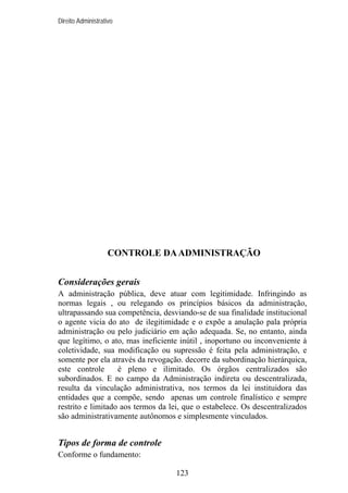 Direito Administrativo

CONTROLE DA ADMINISTRAÇÃO
Considerações gerais
A administração pública, deve atuar com legitimidade. Infringindo as
normas legais , ou relegando os princípios básicos da administração,
ultrapassando sua competência, desviando-se de sua finalidade institucional
o agente vicia do ato de ilegitimidade e o expõe a anulação pala própria
administração ou pelo judiciário em ação adequada. Se, no entanto, ainda
que legítimo, o ato, mas ineficiente inútil , inoportuno ou inconveniente à
coletividade, sua modificação ou supressão é feita pela administração, e
somente por ela através da revogação. decorre da subordinação hierárquica,
este controle
é pleno e ilimitado. Os órgãos centralizados são
subordinados. E no campo da Administração indireta ou descentralizada,
resulta da vinculação administrativa, nos termos da lei instituidora das
entidades que a compõe, sendo apenas um controle finalístico e sempre
restrito e limitado aos termos da lei, que o estabelece. Os descentralizados
são administrativamente autônomos e simplesmente vinculados.

Tipos de forma de controle
Conforme o fundamento:
123

 