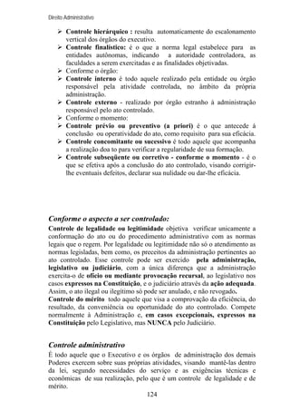 Direito Administrativo

Controle hierárquico : resulta automaticamente do escalonamento
vertical dos órgãos do executivo.
Controle finalístico: é o que a norma legal estabelece para as
entidades autônomas, indicando a autoridade controladora, as
faculdades a serem exercitadas e as finalidades objetivadas.
Conforme o órgão:
Controle interno é todo aquele realizado pela entidade ou órgão
responsável pela atividade controlada, no âmbito da própria
administração.
Controle externo - realizado por órgão estranho à administração
responsável pelo ato controlado.
Conforme o momento:
Controle prévio ou preventivo (a priori) é o que antecede à
conclusão ou operatividade do ato, como requisito para sua eficácia.
Controle concomitante ou sucessivo é todo aquele que acompanha
a realização doa to para verificar a regularidade de sua formação.
Controle subseqüente ou corretivo - conforme o momento - é o
que se efetiva após a conclusão do ato controlado, visando corrigirlhe eventuais defeitos, declarar sua nulidade ou dar-lhe eficácia.

Conforme o aspecto a ser controlado:
Controle de legalidade ou legitimidade objetiva verificar unicamente a
conformação do ato ou do procedimento administrativo com as normas
legais que o regem. Por legalidade ou legitimidade não só o atendimento as
normas legisladas, bem como, os preceitos da administração pertinentes ao
ato controlado. Esse controle pode ser exercido pela administração,
legislativo ou judiciário, com a única diferença que a administração
exercita-o de ofício ou mediante provocação recursal, ao legislativo nos
casos expressos na Constituição, e o judiciário através da ação adequada.
Assim, o ato ilegal ou ilegítimo só pode ser anulado, e não revogado.
Controle do mérito todo aquele que visa a comprovação da eficiência, do
resultado, da conveniência ou oportunidade do ato controlado. Compete
normalmente à Administração e, em casos excepcionais, expressos na
Constituição pelo Legislativo, mas NUNCA pelo Judiciário.

Controle administrativo
É todo aquele que o Executivo e os órgãos de administração dos demais
Poderes exercem sobre suas próprias atividades, visando mantê-las dentro
da lei, segundo necessidades do serviço e as exigências técnicas e
econômicas de sua realização, pelo que é um controle de legalidade e de
mérito.
124

 