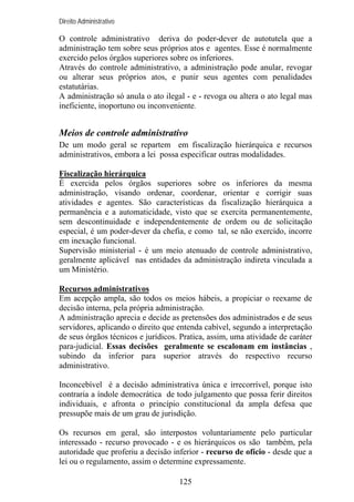 Direito Administrativo

O controle administrativo deriva do poder-dever de autotutela que a
administração tem sobre seus próprios atos e agentes. Esse é normalmente
exercido pelos órgãos superiores sobre os inferiores.
Através do controle administrativo, a administração pode anular, revogar
ou alterar seus próprios atos, e punir seus agentes com penalidades
estatutárias.
A administração só anula o ato ilegal - e - revoga ou altera o ato legal mas
ineficiente, inoportuno ou inconveniente.

Meios de controle administrativo
De um modo geral se repartem em fiscalização hierárquica e recursos
administrativos, embora a lei possa especificar outras modalidades.
Fiscalização hierárquica
É exercida pelos órgãos superiores sobre os inferiores da mesma
administração, visando ordenar, coordenar, orientar e corrigir suas
atividades e agentes. São características da fiscalização hierárquica a
permanência e a automaticidade, visto que se exercita permanentemente,
sem descontinuidade e independentemente de ordem ou de solicitação
especial, é um poder-dever da chefia, e como tal, se não exercido, incorre
em inexação funcional.
Supervisão ministerial - é um meio atenuado de controle administrativo,
geralmente aplicável nas entidades da administração indireta vinculada a
um Ministério.
Recursos administrativos
Em acepção ampla, são todos os meios hábeis, a propiciar o reexame de
decisão interna, pela própria administração.
A administração aprecia e decide as pretensões dos administrados e de seus
servidores, aplicando o direito que entenda cabível, segundo a interpretação
de seus órgãos técnicos e jurídicos. Pratica, assim, uma atividade de caráter
para-judicial. Essas decisões geralmente se escalonam em instâncias ,
subindo da inferior para superior através do respectivo recurso
administrativo.
Inconcebível é a decisão administrativa única e irrecorrível, porque isto
contraria a índole democrática de todo julgamento que possa ferir direitos
individuais, e afronta o princípio constitucional da ampla defesa que
pressupõe mais de um grau de jurisdição.
Os recursos em geral, são interpostos voluntariamente pelo particular
interessado - recurso provocado - e os hierárquicos os são também, pela
autoridade que proferiu a decisão inferior - recurso de ofício - desde que a
lei ou o regulamento, assim o determine expressamente.
125

 