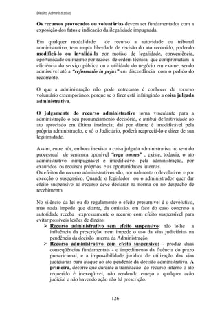 Direito Administrativo

Os recursos provocados ou voluntárias devem ser fundamentados com a
exposição dos fatos e indicação da ilegalidade impugnada.
Em qualquer modalidade
de recurso a autoridade ou tribunal
administrativo, tem ampla liberdade de revisão do ato recorrido, podendo
modificá-lo ou invalidá-lo por motivo de legalidade, conveniência,
oportunidade ou mesmo por razões de ordem técnica que comprometam a
eficiência do serviço público ou a utilidade do negócio em exame, sendo
admissível até a “reformatio in pejus” em discordância com o pedido do
recorrente.
O que a administração não pode entretanto é conhecer de recurso
voluntário extemporâneo, porque se o fizer está infringindo a coisa julgada
administrativa.
O julgamento do recurso administrativo torna vinculante para a
administração o seu pronunciamento decisório, e atribui definitividade ao
ato apreciado em última instância; daí por diante é imodificável pela
própria administração, e só o Judiciário, poderá reapreciá-lo e dizer de sua
legitimidade.
Assim, entre nós, embora inexista a coisa julgada administrativa no sentido
processual de sentença oponível “erga omnes” , existe, todavia, o ato
administrativo inimpugnável e imodificável pela administração, por
exauridos os recursos próprios e as oportunidades internas.
Os efeitos do recurso administrativos são, normalmente o devolutivo, e por
exceção o suspensivo. Quando o legislador ou o administrador quer dar
efeito suspensivo ao recurso deve declarar na norma ou no despacho de
recebimento.
No silêncio da lei ou do regulamento o efeito presumível é o devolutivo,
mas nada impede que diante, da omissão, em face do caso concreto a
autoridade receba expressamente o recurso com efeito suspensível para
evitar possíveis lesões de direito.
Recurso administrativo sem efeito suspensivo: não tolhe a
influência da prescrição, nem impede o uso da vias judiciárias na
pendência da decisão interna da Administração.
Recurso administrativo com efeito suspensivo: - produz duas
conseqüências fundamentais - o impedimento da fluência do prazo
prescricional, e a impossibilidade jurídica de utilização das vias
judiciárias para ataque ao ato pendente da decisão administrativa. A
primeira, decorre que durante a tramitação do recurso interno o ato
requerido é inexeqüível, não rendendo ensejo a qualquer ação
judicial e não havendo ação não há prescrição.

126

 