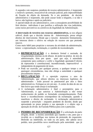 Direito Administrativo

A segunda o ato suspenso, pendente de recurso administrativo, é inoperante
e instável e portanto, insuscetível de correção judicial, pela impossibilidade
de fixação do objeto da demanda. Se o ato pendente de decisão
administrativa é inoperante, não pode causar lesão a ninguém, e se não é
lesivo, não legitima o apelo ao judiciário.
A operatividade do ato administrativo, com a conseqüente possibilidade de
ferir direitos individuais é que justifica a utilização das vias judiciárias,
como meios preventivos ou corretivos da ilegalidade da Administração.
A intervenção de terceiros nos recursos administrativos, se nos afigura
cabível, desde que a decisão interna da Administração, possa atingir
direitos do interveniente. Desde que o terceiro demonstre liminarmente,
um interesse direto e efetivo na solução do recurso em que pretende
intervir.
Como meio hábil para propiciar o reexame da atividade da administração,
temos: a representação, reclamação, e o pedido de reconsideração.

REPRESENTAÇÃO: é a denúncia formal e assinada, de
irregularidades internas ou de abusos de poder na pratica de atos da
administração, feita por quem
quer que seja, à autoridade
competente para conhecer e coibir a ilegalidade apontada.O direito
de representar é constitucional, incondicionado, imprescritível e
independente do pagamento de taxas.
Pode ser exercido, por qualquer pessoa, a qualquer tempo e em
quaisquer circunstâncias, mas não obriga a autoridade a qualquer
procedimento interno.
RECLAMAÇÃO: É a oposição expressa a atos da
Administração, que afetem direitos ou interesses legítimos do
administrados - lesão pessoal ou patrimonial por atos e fatos
administrativos. Extingue-se em um ano.. A contar da data do ato ou
fato lesivo que rende ensejo à reclamação.
A reclamação administrativa é fatal e peremptório para o
Administrado, o que autoriza a Administração a não tomar
conhecimento do pedido se formulado extemporâneamente. Pode
haver o reconhecimento extemporâneo da reclamação, quando é
manifesto o direito do reclamado. A reclamação administrativa
suspende a prescrição - enquanto pendente de decisão, desde que
apresentada no prazo próprio e sua apuração e o objeto seja a
apuração de dívida da Fazenda Pública para com o particular.

PEDIDO DE RECONSIDERAÇÃO: É a solicitação da parte
dirigida, desde `a mesma autoridade que expediu o ato, para que o
invalide ou o modifique nos termos da pretensão do requerente.
Deferido ou indeferido, no todo ou em parte, não admite novo
pedido, nem possibilita nova modificação pela autoridade que já
127

 