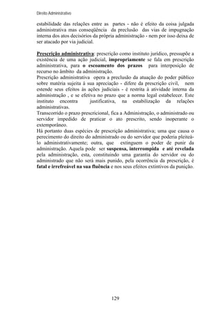 Direito Administrativo

estabilidade das relações entre as partes - não é efeito da coisa julgada
administrativa mas conseqüência da preclusão das vias de impugnação
interna dos atos decisórios da própria administração - nem por isso deixa de
ser atacado por via judicial.
Prescrição administrativa: prescrição como instituto jurídico, pressupõe a
existência de uma ação judicial, impropriamente se fala em prescrição
administrativa, para o escoamento dos prazos para interposição de
recurso no âmbito da administração.
Prescrição administrativa opera a preclusão da atuação do poder público
sobre matéria sujeita à sua apreciação - difere da prescrição civil, nem
estende seus efeitos às ações judiciais - é restrita à atividade interna da
administração , e se efetiva no prazo que a norma legal estabelecer. Este
instituto encontra
justificativa, na estabilização da relações
administrativas.
Transcorrido o prazo prescricional, fica a Administração, o administrado ou
servidor impedido de praticar o ato prescrito, sendo inoperante o
extemporâneo.
Há portanto duas espécies de prescrição administrativa; uma que causa o
perecimento do direito do administrado ou do servidor que poderia pleiteálo administrativamente; outra, que extinguem o poder de punir da
administração. Aquela pode ser suspensa, interrompida e até revelada
pela administração, esta, constituindo uma garantia do servidor ou do
administrado que não será mais punido, pela ocorrência da prescrição, é
fatal e irrefreável na sua fluência e nos seus efeitos extintivos da punição.

129

 