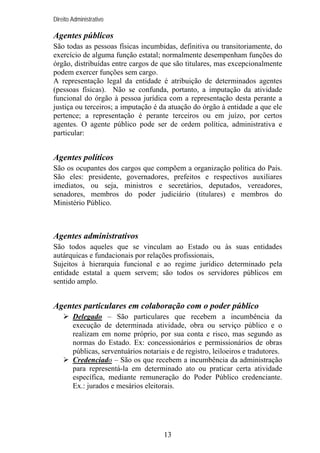 Direito Administrativo

Agentes públicos
São todas as pessoas físicas incumbidas, definitiva ou transitoriamente, do
exercício de alguma função estatal; normalmente desempenham funções do
órgão, distribuídas entre cargos de que são titulares, mas excepcionalmente
podem exercer funções sem cargo.
A representação legal da entidade é atribuição de determinados agentes
(pessoas físicas). Não se confunda, portanto, a imputação da atividade
funcional do órgão à pessoa jurídica com a representação desta perante a
justiça ou terceiros; a imputação é da atuação do órgão à entidade a que ele
pertence; a representação é perante terceiros ou em juízo, por certos
agentes. O agente público pode ser de ordem política, administrativa e
particular:

Agentes políticos
São os ocupantes dos cargos que compõem a organização política do País.
São eles: presidente, governadores, prefeitos e respectivos auxiliares
imediatos, ou seja, ministros e secretários, deputados, vereadores,
senadores, membros do poder judiciário (titulares) e membros do
Ministério Público.

Agentes administrativos
São todos aqueles que se vinculam ao Estado ou às suas entidades
autárquicas e fundacionais por relações profissionais,
Sujeitos à hierarquia funcional e ao regime jurídico determinado pela
entidade estatal a quem servem; são todos os servidores públicos em
sentido amplo.

Agentes particulares em colaboração com o poder público
Delegado – São particulares que recebem a incumbência da
execução de determinada atividade, obra ou serviço público e o
realizam em nome próprio, por sua conta e risco, mas segundo as
normas do Estado. Ex: concessionários e permissionários de obras
públicas, serventuários notariais e de registro, leiloeiros e tradutores.
Credenciado – São os que recebem a incumbência da administração
para representá-la em determinado ato ou praticar certa atividade
específica, mediante remuneração do Poder Público credenciante.
Ex.: jurados e mesários eleitorais.

13

 
