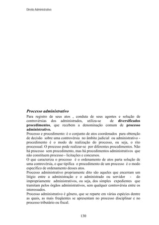 Direito Administrativo

Processo administrativo
Para registro de seus atos , conduta de seus agentes e solução de
controvérsias dos administrados, utiliza-se
de diversificados
procedimentos, que recebem a denominação comum de processo
administrativo.
Processo e procedimento: é o conjunto de atos coordenados para obtenção
de decisão sobre uma controvérsia no âmbito judicial ou administrativo procedimento é o modo de realização do processo, ou seja, o rito
processual. O processo pode realizar-se por diferentes procedimentos. Não
há processo sem procedimento, mas há procedimentos administrativos que
não constituem processo - licitações e concursos.
O que caracteriza o processo é o ordenamento de atos parta solução de
uma controvérsia, o que tipifica o procedimento de um processo é o modo
específico de ordenamento desses atos.
Processo administrativo propriamente dito são aqueles que encerram um
litígio entre a administração e o administrado ou servidor - do
impropriamente administrativos, ou seja, dos simples expedientes que
tramitam pelos órgãos administrativos, sem qualquer controvérsia entre os
interessados.
Processo administrativo é gênero, que se reparte em várias espécies dentre
as quais, as mais freqüentes se apresentam no processo disciplinar e no
processo tributário ou fiscal.

130

 
