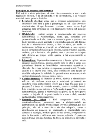 Direito Administrativo

Princípios do processo administrativo
Está sujeito a cinco princípios de observância constante, a saber: o da
legalidade objetiva, o da oficialidade, o do informalismo, o da verdade
material e o da garantia de defesa.
Legalidade objetiva: exige que o processo administrativo seja
instaurado com base e para a preservação da lei. Todo processo
administrativo há que basear-se, portanto, numa norma legal
específica para apresentar-se com legalidade objetiva, sob pena de
invalidade.
Oficialidade:
atribui sempre a movimentação do processo
administrativo à Administração, ainda, que, instaurado por
provocação do particular, uma vez instaurado passa a pertencer ao
Poder público, a quem compete o seu impulsionamento até decisão
final.Se a administração retarda, o dele se afasta, ou ainda, se
desinteressa, infringe o princípio da oficialidade, e seus agentes
podem ser responsabilizados pela omissão, Desse princípio, decorre,
também, que a instância não perime, nem o processo se extingue
pelo decurso de tempo, senão quando a lei expressamente o
estabelece.
Informalismo: dispensa ritos sacramentais e formas rígidas para o
processo administrativo, principalmente para os atos a cargo dos
particulares. Bastam as formalidades estritamente necessárias à
obtenção da certeza jurídica e à segurança procedimental. Todavia,
quando a lei impõe uma forma, uma formalidade, está deverá ser
atendida, sob pena de nulidade do procedimento, mormente se da
inobservância resulta prejuízo para as partes.
Verdade material: ou liberdade de prova, autoriza a administração
valer-se de qualquer prova que a autoridade processante ou
julgadora tenha conhecimento, desde que a faça trasladar para o
processo.Ë a busca da verdade material, contra a verdade formal.
Este princípio é o que autoriza a “reformatio in pejus” nos recursos
administrativos, quando a reapreciação da prova, ou na nova prova
conduz o julgador de segunda instância a uma verdade material
desfavorável ao próprio recorrente.
Garantia de defesa : Está assegurado entre nós,
constitucionalmente, juntamente com a obrigatoriedade do
contraditório e do devido processo legal. Devemos entender, por esse
princípio, não só a observância do rito adequado, como a
cientificação do processo ao interessado, a oportunidade para
contestar a acusação, produzir prova de seu direito, acompanhar os
atos da instrução e utilizar-se dos recursos cabíveis. O processo
administrativo sem oportunidade de defesa ou com defesa cerceada é
nulo.

131

 