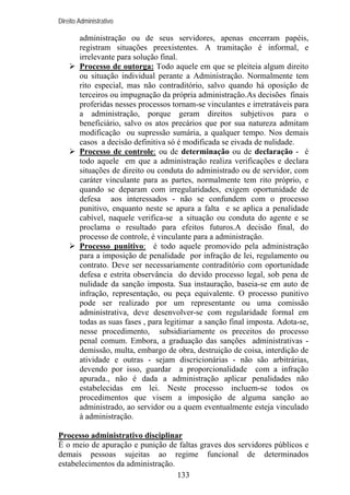 Direito Administrativo

administração ou de seus servidores, apenas encerram papéis,
registram situações preexistentes. A tramitação é informal, e
irrelevante para solução final.
Processo de outorga: Todo aquele em que se pleiteia algum direito
ou situação individual perante a Administração. Normalmente tem
rito especial, mas não contraditório, salvo quando há oposição de
terceiros ou impugnação da própria administração.As decisões finais
proferidas nesses processos tornam-se vinculantes e irretratáveis para
a administração, porque geram direitos subjetivos para o
beneficiário, salvo os atos precários que por sua natureza admitam
modificação ou supressão sumária, a qualquer tempo. Nos demais
casos a decisão definitiva só é modificada se eivada de nulidade.
Processo de controle: ou de determinação ou de declaração - é
todo aquele em que a administração realiza verificações e declara
situações de direito ou conduta do administrado ou de servidor, com
caráter vinculante para as partes, normalmente tem rito próprio, e
quando se deparam com irregularidades, exigem oportunidade de
defesa aos interessados - não se confundem com o processo
punitivo, enquanto neste se apura a falta e se aplica a penalidade
cabível, naquele verifica-se a situação ou conduta do agente e se
proclama o resultado para efeitos futuros.A decisão final, do
processo de controle, é vinculante para a administração.
Processo punitivo: é todo aquele promovido pela administração
para a imposição de penalidade por infração de lei, regulamento ou
contrato. Deve ser necessariamente contraditório com oportunidade
defesa e estrita observância do devido processo legal, sob pena de
nulidade da sanção imposta. Sua instauração, baseia-se em auto de
infração, representação, ou peça equivalente. O processo punitivo
pode ser realizado por um representante ou uma comissão
administrativa, deve desenvolver-se com regularidade formal em
todas as suas fases , para legitimar a sanção final imposta. Adota-se,
nesse procedimento, subsidiariamente os preceitos do processo
penal comum. Embora, a graduação das sanções administrativas demissão, multa, embargo de obra, destruição de coisa, interdição de
atividade e outras - sejam discricionárias - não são arbitrárias,
devendo por isso, guardar a proporcionalidade com a infração
apurada., não é dada a administração aplicar penalidades não
estabelecidas em lei. Neste processo incluem-se todos os
procedimentos que visem a imposição de alguma sanção ao
administrado, ao servidor ou a quem eventualmente esteja vinculado
à administração.
Processo administrativo disciplinar
É o meio de apuração e punição de faltas graves dos servidores públicos e
demais pessoas sujeitas ao regime funcional de determinados
estabelecimentos da administração.
133

 
