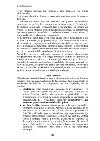 Direito Administrativo

É um processo punitivo, mas peculiar e com freqüência na pratica
administrativa.
O processo disciplinar é sempre necessário para imposição da pena de
demissão.
O processo disciplinar deve ser instaurada por portaria da autoridade
competente, na qual se descrevam os atos ou fatos a apurar. Na instrução
do processo a comissão processante tem plena liberdade na colheita das
provas. Há nesse processo a possibilidade de apresentação de contraprovas
e presença nos atos instrutórios , consubstanciando-se a ampla defesa. E
sem a qual é nulo o julgamento condenatório.
No julgamento a autoridade competente deverá sempre fundamentar a sua
decisão , com motivação própria ou adoção dos fundamentos do relatório,
não se admite é o julgamento sem fundamentação, ainda que suscinta; além
disso, a aplicação de penalidade sem motivação, subtrairia a possibilidade
do controle da legalidade da punição pelo Judiciário, frustrando, assim, o
preceito constitucional de proteção aos direitos individuais.
Permitido é ao poder judiciário examinar o processo administrativo
disciplinar para verificar se a sanção imposta é legítima se apuração da
infração atendeu ao devido procedimento legal. O que se nega ao Judiciário
é o poder de substituir ou modificar a penalidade disciplinar a pretexto de
fazer justiça, pois, ou a punição é legal e deve ser confirmada, ou é ilegal e
há que ser anulada, inadmissível é a substituição da discricionariedade
legítima do administrador, por arbítrio ilegítimo do juiz.
Meios sumários
Além do processo administrativo, pode a administração utilizar-se de meios
sumários para elucidação preliminar de determinados fatos ou aplicação de
penalidades disciplinares ou comprovadas na sua flagrância, são os
seguintes:
Sindicância: meio sumário de elucidação de irregularidades no
serviço para subseqüente instauração do processo e punição do
infrator.Dispensa
defesa do sindicado e publicidade no seu
procedimento por se tratar de simples expediente de verificação de
irregularidade. É o verdadeiros inquérito administrativo que
precedo o processo administrativo disciplinar.
Verdade Sabida: é o conhecimento pessoal pela própria autoridade
competente para punir o infrator. Aplica-se a pena, consignando no
ato punitivo as circunstâncias em que foi cometida e presenciada a
falta. Só é admissível para as penalidades cuja imposição não exija
processo administrativo disciplinar. Considera-se, também, verdade
sabida a infração pública e notória, estampada na imprensa ou
divulgada por outros meios de comunicação de massa. O essencial
para verdade sabida é que a falta seja conhecida diretamente pela
autoridade
competente para puni-la ou a sua notoriedade
irretorquível.
134

 