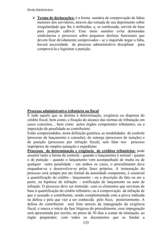 Direito Administrativo

Termo de declarações: é a forma sumária de comprovação de faltas
menores dos servidores, através das tomada de seu depoimento sobre
irregularidade que lhe é atribuídas, e, se confessada, servirá de base
para punição cabível. Esse meio sumário evita demoradas
sindicâncias e processos sobre pequenos deslizes funcionais que
devem ficar devidamente comprovados - se o inquirido negar a falta,
haverá necessidade de processo administrativo disciplinar para
comprová-la e legitimar a punição.

Processo administrativo tributário ou fiscal
É todo aquele que se destina à determinação, exigência ou dispensa do
crédito fiscal, bem como, a fixação do alcance das normas de tributação em
casos concretos, , bem como pelos órgãos competentes tributantes, ou a
imposição de penalidade ao contribuinte.
Estão compreendidos, nesta definição genérica, as modalidades de controle
(processo de lançamento e consulta), de outorga (processos de isenção) e
de punição (processos por infração fiscal), sem falar nos processo
impróprios de simples autuação e expediente.
Processos de determinação e exigência de créditos tributários: pode
assumir tanto a forma de controle - quando o lançamento é normal - quanto
o de punição - quando o lançamento vem acompanhado de multa ou de
qualquer outra penalidade - em ambos os casos, o procedimento deve
enquadrar-se e desenvolver-se pelas fases próprias. A instauração do
processo será sempre por ato formal da autoridade competente, é essencial
a quantificação do crédito - lançamento - ou a descrição do fato ou ato a
punir, na hipótese de infração. - notificação de lançamento ou auto de
infração. O processo deve ser instruído com os elementos que serviram de
base à quantificação do crédito tributário, ou á comprovação da infração de
que é acusado o contribuinte, sendo complementada com a prova indicada
na defesa e pela que vier a ser conhecida pelo fisco, posteriormente. A
defesa do contribuinte será feita através da impugnação da exigência
fiscal, e marca o início da fase litigiosa do procedimento, essa impugnação
será apresentada por escrito, no prazo de 30 dias a contar da intimação, ao
órgão preparador, com todos os documentos que se fundar a
135

 