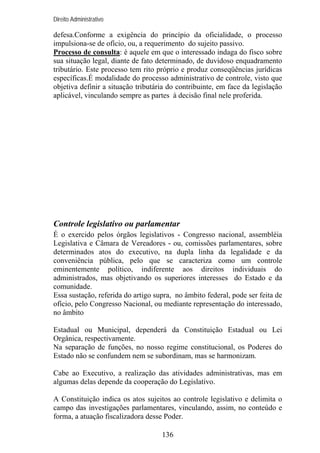 Direito Administrativo

defesa.Conforme a exigência do princípio da oficialidade, o processo
impulsiona-se de ofício, ou, a requerimento do sujeito passivo.
Processo de consulta: é aquele em que o interessado indaga do fisco sobre
sua situação legal, diante de fato determinado, de duvidoso enquadramento
tributário. Este processo tem rito próprio e produz conseqüências jurídicas
específicas.É modalidade do processo administrativo de controle, visto que
objetiva definir a situação tributária do contribuinte, em face da legislação
aplicável, vinculando sempre as partes à decisão final nele proferida.

Controle legislativo ou parlamentar
É o exercido pelos órgãos legislativos - Congresso nacional, assembléia
Legislativa e Câmara de Vereadores - ou, comissões parlamentares, sobre
determinados atos do executivo, na dupla linha da legalidade e da
conveniência pública, pelo que se caracteriza como um controle
eminentemente político, indiferente aos direitos individuais do
administrados, mas objetivando os superiores interesses do Estado e da
comunidade.
Essa sustação, referida do artigo supra, no âmbito federal, pode ser feita de
ofício, pelo Congresso Nacional, ou mediante representação do interessado,
no âmbito
Estadual ou Municipal, dependerá da Constituição Estadual ou Lei
Orgânica, respectivamente.
Na separação de funções, no nosso regime constitucional, os Poderes do
Estado não se confundem nem se subordinam, mas se harmonizam.
Cabe ao Executivo, a realização das atividades administrativas, mas em
algumas delas depende da cooperação do Legislativo.
A Constituição indica os atos sujeitos ao controle legislativo e delimita o
campo das investigações parlamentares, vinculando, assim, no conteúdo e
forma, a atuação fiscalizadora desse Poder.
136

 